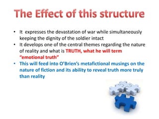 • It expresses the devastation of war while simultaneously
  keeping the dignity of the soldier intact
• It develops one of the central themes regarding the nature
  of reality and what is TRUTH, what he will term
  “emotional truth”
• This will feed into O’Brien’s metafictional musings on the
  nature of fiction and its ability to reveal truth more truly
  than reality
 