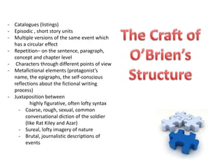 - Catalogues (listings)
- Episodic , short story units
- Multiple versions of the same event which
  has a circular effect
- Repetition– on the sentence, paragraph,
  concept and chapter level
- Characters through different points of view
- Metafictional elements (protagonist’s
  name, the epigraphs, the self-conscious
  reflections about the fictional writing
  process)
- Juxtaposition between
          highly figurative, often lofty syntax
    - Coarse, rough, sexual, common
       conversational diction of the soldier
       (like Rat Kiley and Azar)
    - Sureal, lofty imagery of nature
    - Brutal, journalistic descriptions of
       events
 