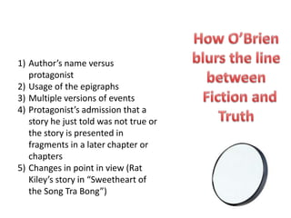 1) Author’s name versus
   protagonist
2) Usage of the epigraphs
3) Multiple versions of events
4) Protagonist’s admission that a
   story he just told was not true or
   the story is presented in
   fragments in a later chapter or
   chapters
5) Changes in point in view (Rat
   Kiley’s story in “Sweetheart of
   the Song Tra Bong”)
 