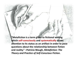 “Metafiction is a term given to fictional writing
which self-consciously and systematically draws
attention to its status as an artifact in order to pose
questions about the relationship between fiction
and reality.” –Patricia Waugh, Metafiction: The
Theory and Practice of Self-Conscious Fiction.
 