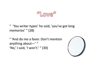 “ ‘You writer types’ he said, ‘you’ve got long
memories’ “ (28)

“ ‘And do me a favor. Don’t mention
anything about—’ “
‘No,’ I said, ‘I won’t.’ “ (30)
 
