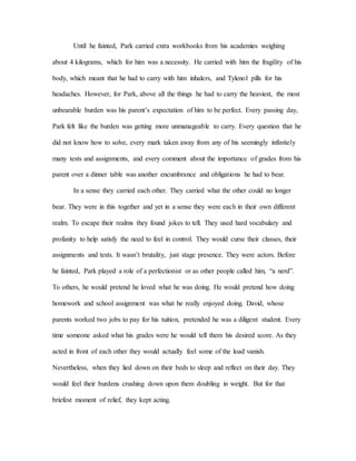 Until he fainted, Park carried extra workbooks from his academies weighing
about 4 kilograms, which for him was a necessity. He carried with him the fragility of his
body, which meant that he had to carry with him inhalers, and Tylenol pills for his
headaches. However, for Park, above all the things he had to carry the heaviest, the most
unbearable burden was his parent’s expectation of him to be perfect. Every passing day,
Park felt like the burden was getting more unmanageable to carry. Every question that he
did not know how to solve, every mark taken away from any of his seemingly infinitely
many tests and assignments, and every comment about the importance of grades from his
parent over a dinner table was another encumbrance and obligations he had to bear.
In a sense they carried each other. They carried what the other could no longer
bear. They were in this together and yet in a sense they were each in their own different
realm. To escape their realms they found jokes to tell. They used hard vocabulary and
profanity to help satisfy the need to feel in control. They would curse their classes, their
assignments and tests. It wasn’t brutality, just stage presence. They were actors. Before
he fainted, Park played a role of a perfectionist or as other people called him, “a nerd”.
To others, he would pretend he loved what he was doing. He would pretend how doing
homework and school assignment was what he really enjoyed doing. David, whose
parents worked two jobs to pay for his tuition, pretended he was a diligent student. Every
time someone asked what his grades were he would tell them his desired score. As they
acted in front of each other they would actually feel some of the load vanish.
Nevertheless, when they lied down on their beds to sleep and reflect on their day. They
would feel their burdens crushing down upon them doubling in weight. But for that
briefest moment of relief, they kept acting.
 