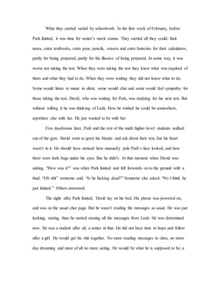 What they carried varied by schoolwork. In the first week of February, before
Park fainted, it was time for senior’s mock exams. They carried all they could, their
notes, extra textbooks, extra pens, pencils, erasers and extra batteries for their calculators,
partly for being prepared, partly for the illusion of being prepared. In some way, it was
worse not taking the test. When they were taking the test they knew what was required of
them and what they had to do. When they were waiting they did not know what to do.
Some would listen to music in silent, some would chat and some would feel sympathy for
those taking the test. David, who was waiting for Park, was studying for his next test. But
without willing it he was thinking of Leah. How he wished he could be somewhere,
anywhere else with her. He just wanted to be with her.
Few daydreams later, Park and the rest of the math higher-level students walked
out of the gym. David went to greet his friends and ask about their test, but his heart
wasn’t in it. He should have noticed how unusually pale Park’s face looked, and how
there were dark bags under his eyes. But he didn’t. At that moment when David was
asking, “How was it?” was when Park fainted and fell forwards on to the ground with a
thud. “Oh shit” someone said. “Is he fucking dead?” Someone else asked. “No I think he
just fainted.” Others answered.
The night after Park fainted, David lay on his bed. His phone was powered on,
and was on the usual chat page. But he wasn’t reading the messages as usual. He was just
looking, staring, than he started erasing all the messages from Leah. He was determined
now. He was a student after all, a senior at that. He did not have time to hope and follow
after a girl. He would get his shit together. No more reading messages in class, no more
day dreaming and most of all no more acting. He would be what he is supposed to be, a
 