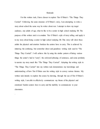 Rationale
For this written task, I have chosen to explore Tim O’Brien’s “The Things They
Carried”. Following the same structure of O’Brien’s story, I am attempting to write a
story about school the same way he writes about war. I attempt to show my target
audience, any adults of age, what its like to be a senior in high school studying IB. The
purpose of this written task is to emulate Tim O’Brien’s style of story telling and apply it
to my story about being a senior in high school studying IB. This story will show these
adults the physical and emotion burdens the seniors have to carry. This is achieved by
imitating the confusing, but somewhat direct and grandiose writing style used in “The
Things They Carried”. I will achieve this by using the similar pattern of listing various
things the senior’s had to “carry”, the awkward phrasing of sentences, and some profanity
to narrate my story much like “The Things They Carried”. Adopting the writing style in
“The Things They Carried” into my written task demonstrates my knowledge and
understanding of how Tim O’Brien uses his writing style to convey various themes. My
written task intends to explore the course by showing, through the use of Tim O’Brien’s
writing style, I am able to effectively communicate my theme of the physical and
emotional burden seniors have to carry and the inability to communicate to your
classmates.
.
 