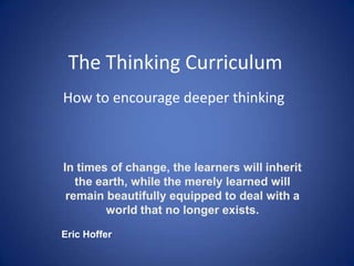 The Thinking Curriculum How to encourage deeper thinking In times of change, the learners will inherit the earth, while the merely learned will remain beautifully equipped to deal with a world that no longer exists.    Eric Hoffer 