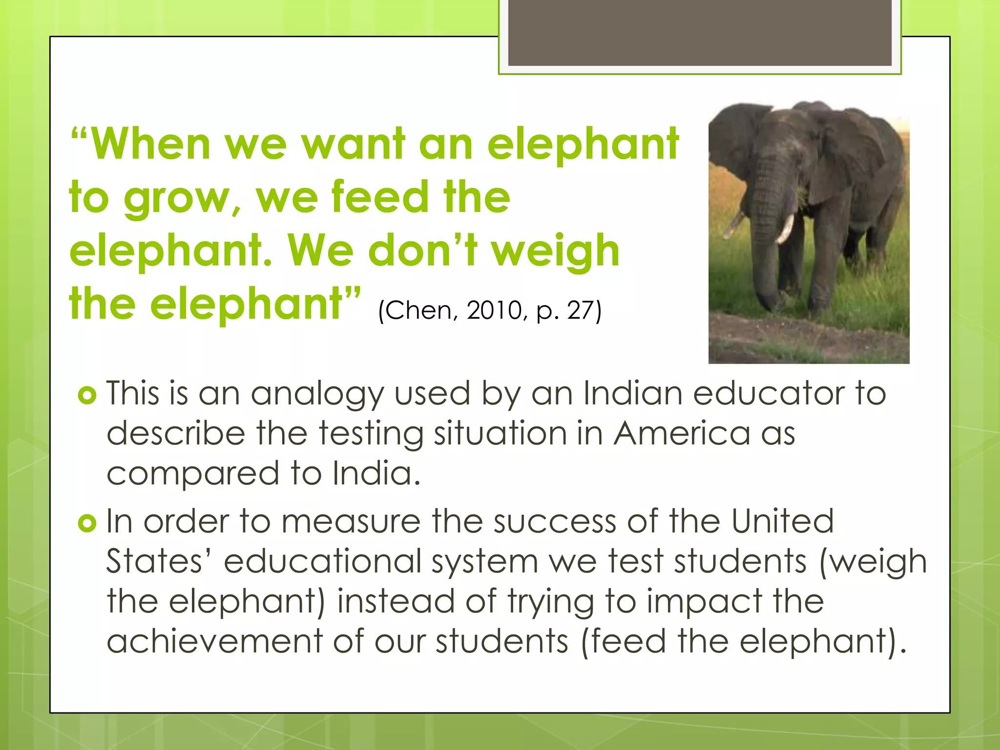 “When we want an elephant
to grow, we feed the
elephant. We don’t weigh
the elephant” (Chen, 2010, p. 27)
 Thisis an analogy used by an Indian educator to
  describe the testing situation in America as
  compared to India.
 In order to measure the success of the United
  States’ educational system we test students (weigh
  the elephant) instead of trying to impact the
  achievement of our students (feed the elephant).
 