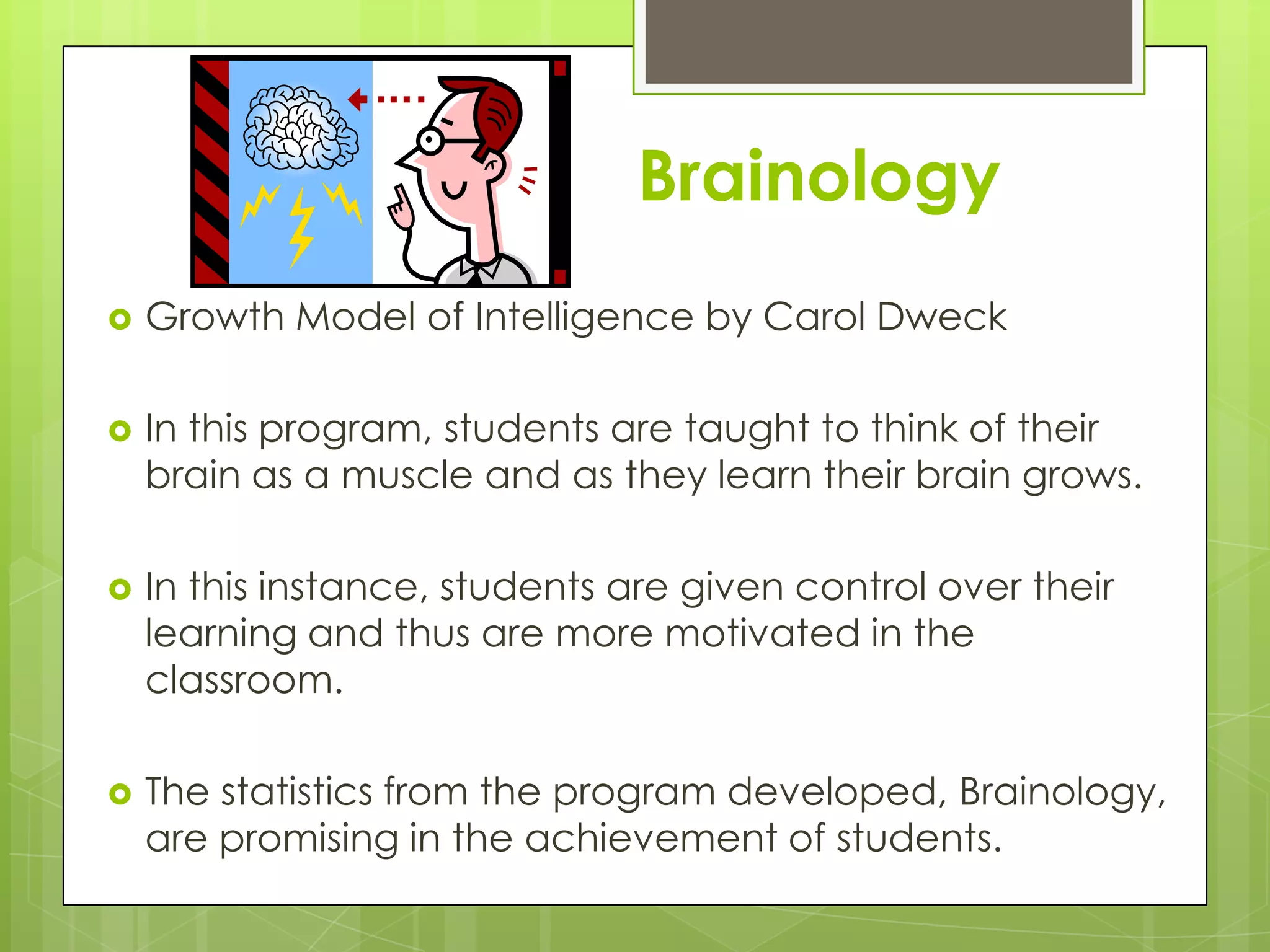 Brainology
   Growth Model of Intelligence by Carol Dweck

   In this program, students are taught to think of their
    brain as a muscle and as they learn their brain grows.

   In this instance, students are given control over their
    learning and thus are more motivated in the
    classroom.

   The statistics from the program developed, Brainology,
    are promising in the achievement of students.
 