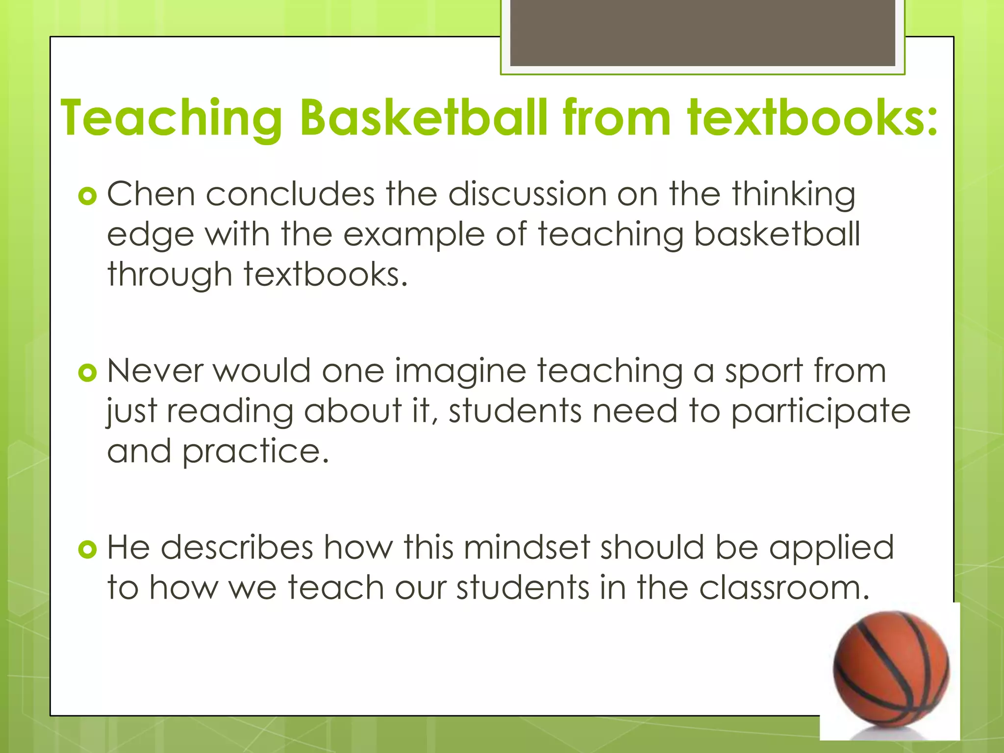 Teaching Basketball from textbooks:
 Chen concludes the discussion on the thinking
 edge with the example of teaching basketball
 through textbooks.

 Never  would one imagine teaching a sport from
 just reading about it, students need to participate
 and practice.

 He describes how this mindset should be applied
 to how we teach our students in the classroom.
 