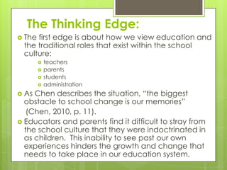 The Thinking Edge:
 Thefirst edge is about how we view education and
 the traditional roles that exist within the school
 culture:
           teachers
           parents
           students
           administration
 As Chen describes the situation, “the biggest
  obstacle to school change is our memories”
   (Chen, 2010, p. 11).
 Educators and parents find it difficult to stray from
  the school culture that they were indoctrinated in
  as children. This inability to see past our own
  experiences hinders the growth and change that
  needs to take place in our education system.
 