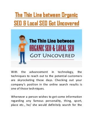 The Thin Line between Organic
SEO & Local SEO Got Uncovered
With the advancement in technology, the
techniques to reach out to the potential customers
are skyrocketing these days. Checking out your
company’s position in the online search results is
one of those techniques.
Whenever a person wishes to get some information
regarding any famous personality, thing, sport,
place etc., he/ she would definitely search for the
 