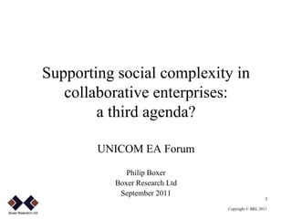 Supporting social complexity in
       collaborative enterprises:
            a third agenda?

            UNICOM EA Forum

                 Philip Boxer
              Boxer Research Ltd
               September 2011
                                                      1

.
                                   Copyright © BRL 2011
 