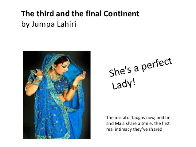 the third and final continent my Although many of the stories in interpreter of maladies finish with the same general sense of discontent and ambiguity that characterized the stories in drown, the final story of lahiri's collection, the third and final continent, actually ends triumphantly. the third and final continent my Although many of the stories in interpreter of maladies finish with the same general sense of discontent and ambiguity that characterized the stories in drown, the final story of lahiri's collection, the third and final continent, actually ends triumphantly.