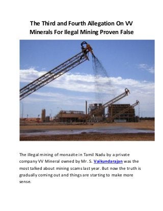 The Third and Fourth Allegation On VV
Minerals For Ilegal Mining Proven False
The illegal mining of monazite in Tamil Nadu by a private
company VV Mineral owned by Mr. S. Vaikundarajan was the
most talked about mining scams last year. But now the truth is
gradually coming out and things are starting to make more
sense.
 