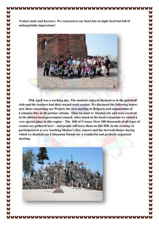 Trakai castle and Kernave. We returned to our hotel late at night tired but full of
unforgettable impressions!




        29th April was a working day. The students enjoyed themselves in the paintball
club and the teachers had their second work session. We discussed the following issues:
new ideas concerning our Project, the next meeting in Bulgaria and organization of
Comenius Day in all partner schools. Then we went to Siauliai city and were received
in the district local government council. After lunch in the local restaurant we visited a
very special place in this region – The Hill of Crosses. Over 100 thousands of all types of
crosses are gathered here – and people still leave them on this Hill. In the evening we
participated in a very touching Mother’s Day concert and the farewell dinner during
which we thanked our Lithuanian friends for a wonderful and perfectly organized
meeting.
 