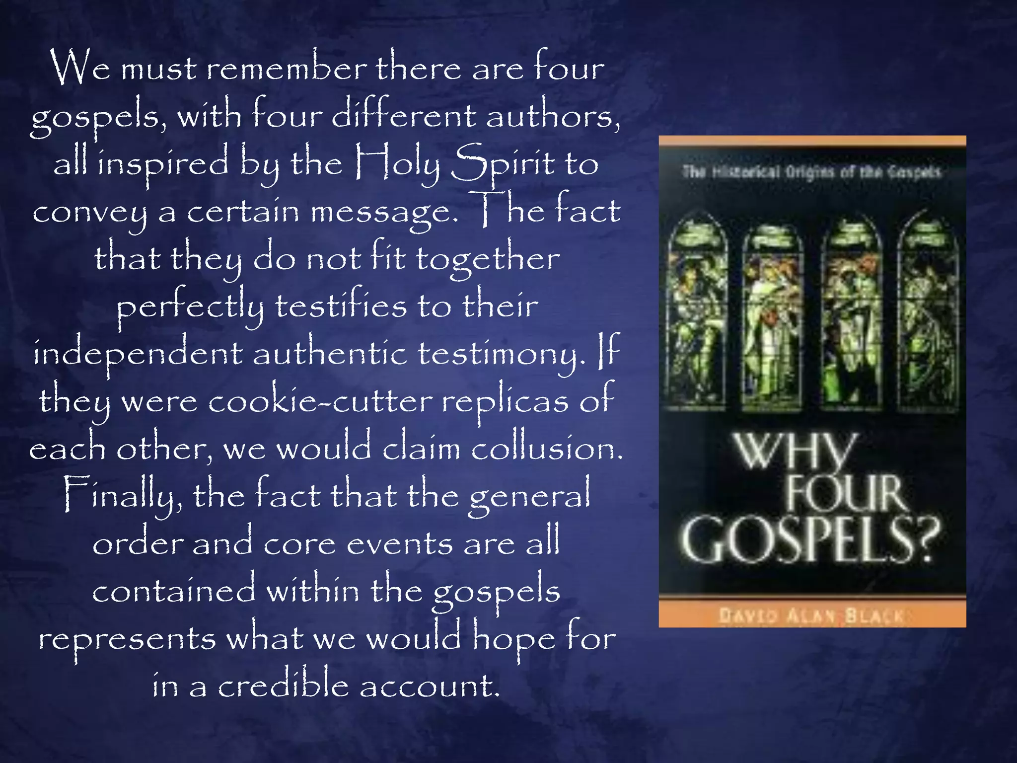 We must remember there are four
gospels, with four different authors,
  all inspired by the Holy Spirit to
convey a certain message. The fact
      that they do not fit together
       perfectly testifies to their
independent authentic testimony. If
 they were cookie-cutter replicas of
each other, we would claim collusion.
  Finally, the fact that the general
     order and core events are all
     contained within the gospels
 represents what we would hope for
         in a credible account.
 