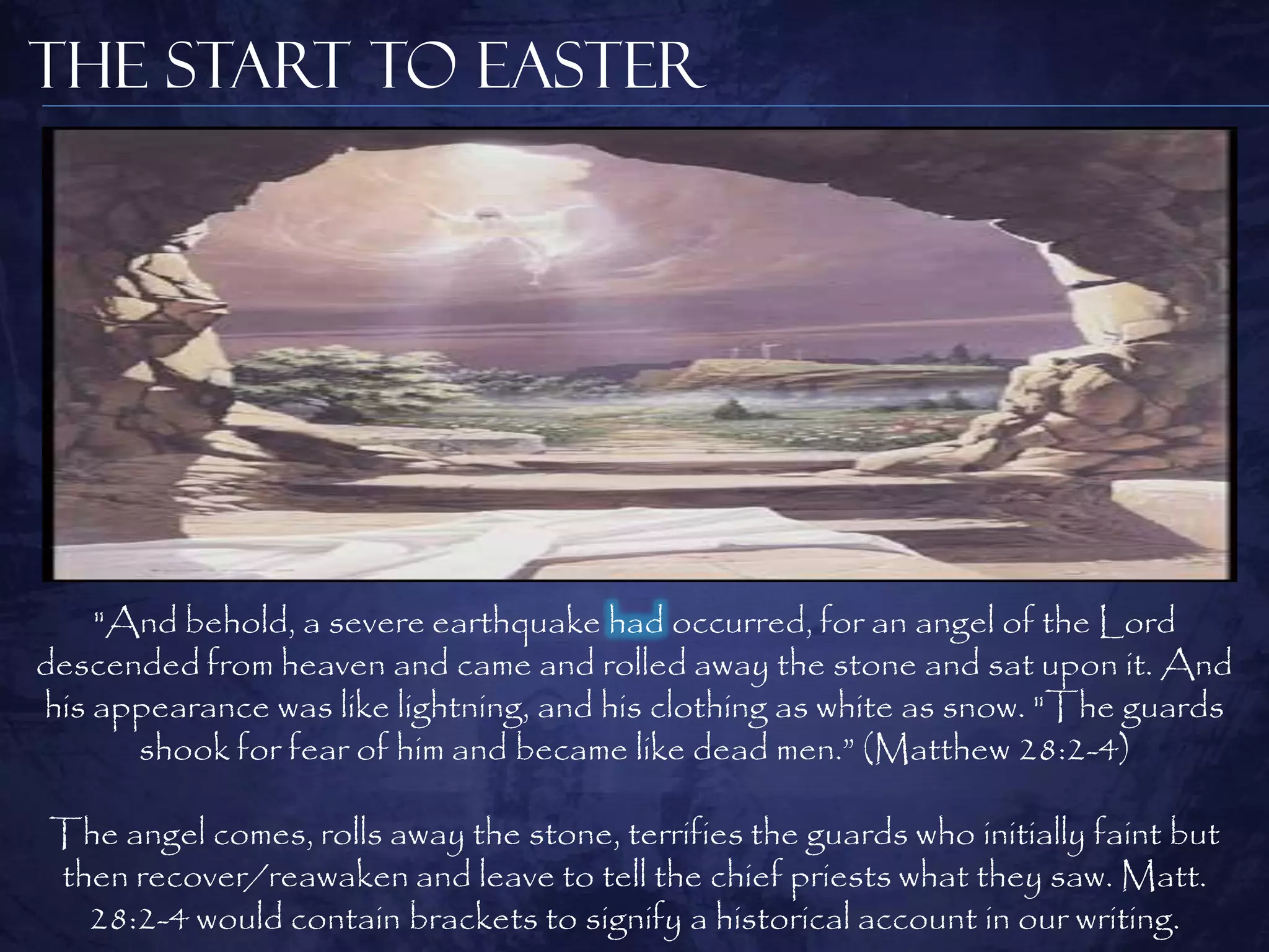 The Start to Easter




    "And behold, a severe earthquake had occurred, for an angel of the Lord
descended from heaven and came and rolled away the stone and sat upon it. And
his appearance was like lightning, and his clothing as white as snow. "The guards
      shook for fear of him and became like dead men.” (Matthew 28:2-4)

The angel comes, rolls away the stone, terrifies the guards who initially faint but
then recover/reawaken and leave to tell the chief priests what they saw. Matt.
  28:2-4 would contain brackets to signify a historical account in our writing.
 