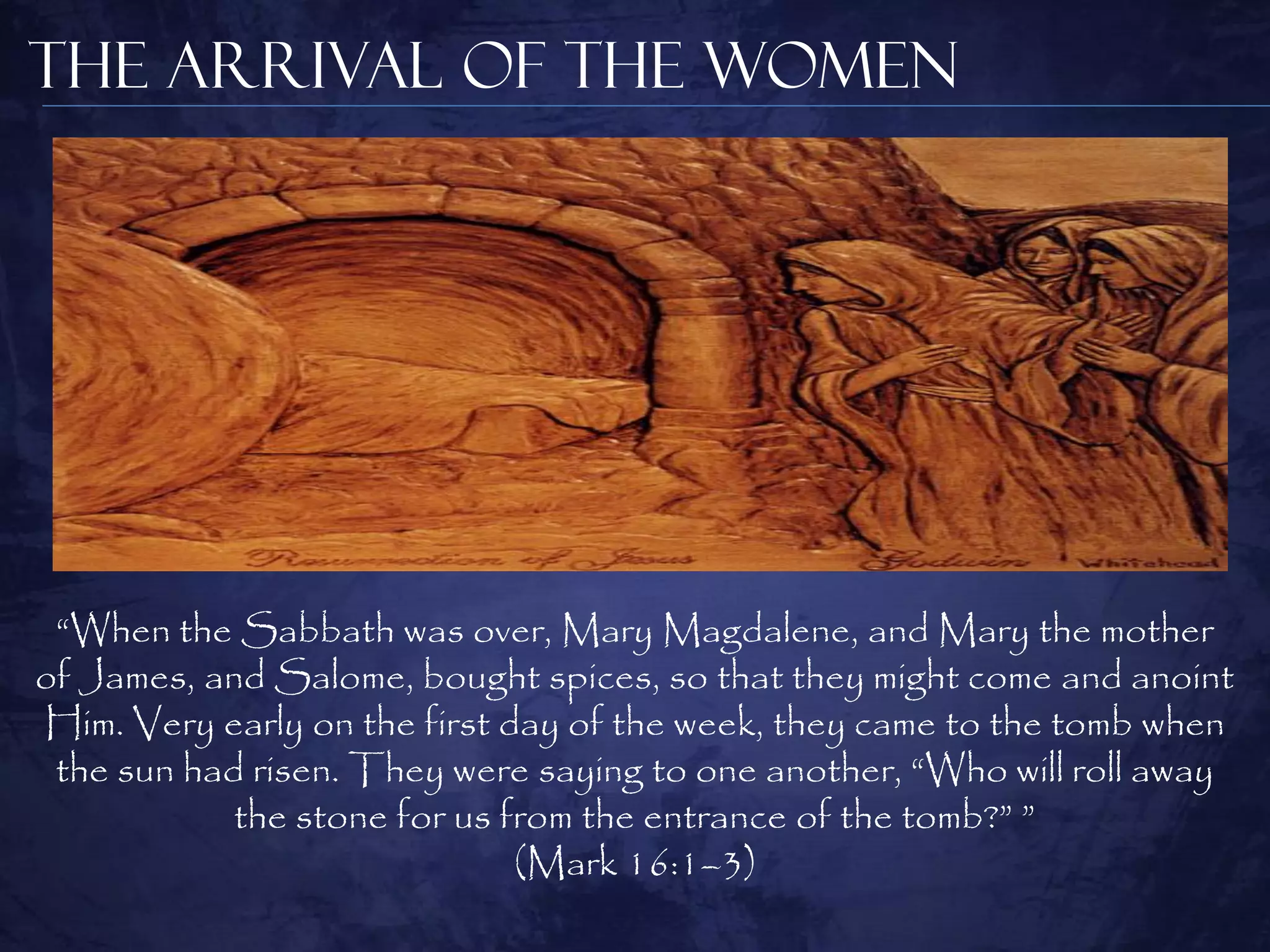 The Arrival of the Women




 “When the Sabbath was over, Mary Magdalene, and Mary the mother
of James, and Salome, bought spices, so that they might come and anoint
Him. Very early on the first day of the week, they came to the tomb when
 the sun had risen. They were saying to one another, “Who will roll away
            the stone for us from the entrance of the tomb?” ”
                              (Mark 16:1–3)
 