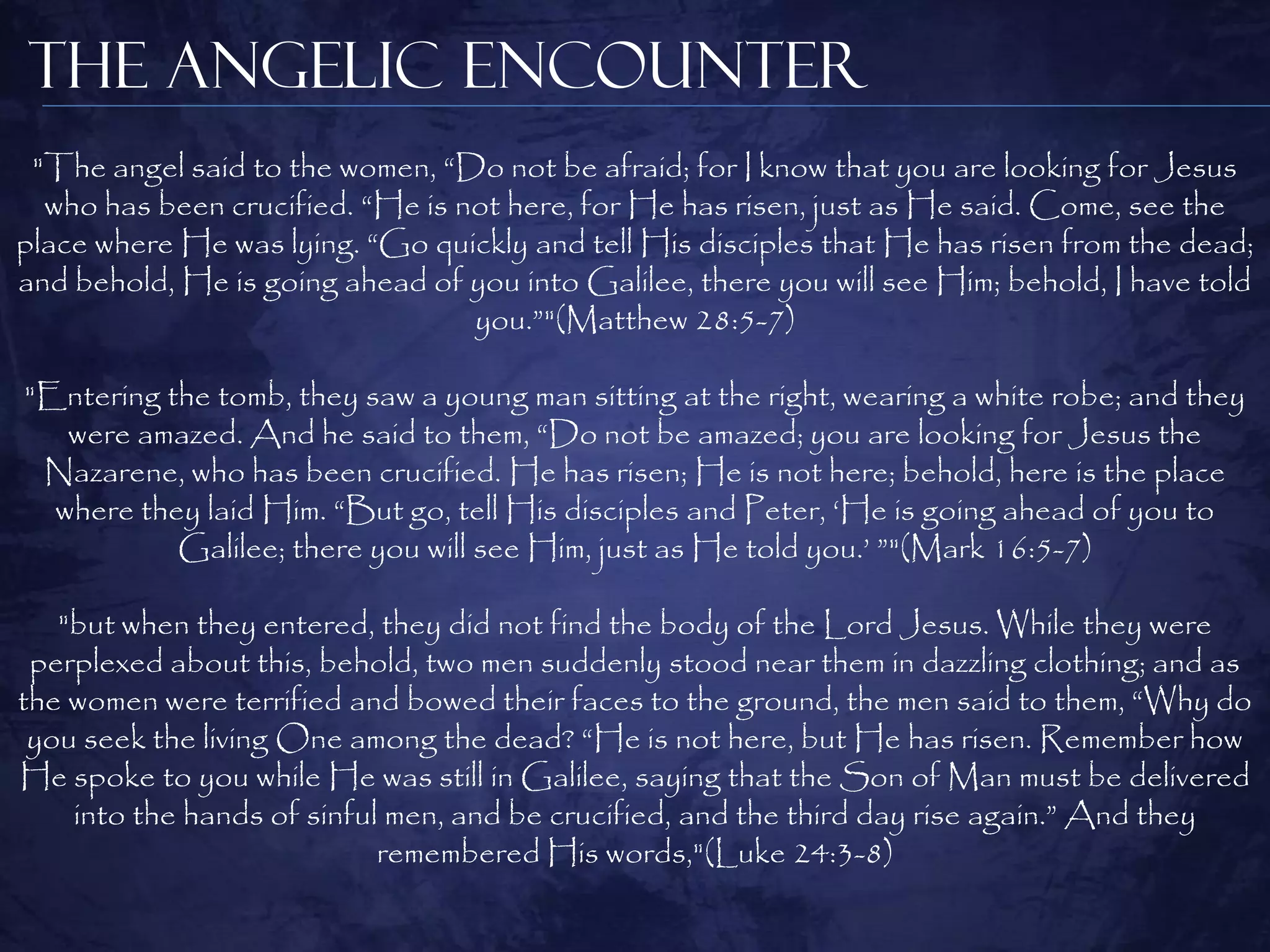 The Angelic Encounter
 "The angel said to the women, “Do not be afraid; for I know that you are looking for Jesus
  who has been crucified. “He is not here, for He has risen, just as He said. Come, see the
place where He was lying. “Go quickly and tell His disciples that He has risen from the dead;
and behold, He is going ahead of you into Galilee, there you will see Him; behold, I have told
                                  you.”"(Matthew 28:5-7)

"Entering the tomb, they saw a young man sitting at the right, wearing a white robe; and they
   were amazed. And he said to them, “Do not be amazed; you are looking for Jesus the
 Nazarene, who has been crucified. He has risen; He is not here; behold, here is the place
  where they laid Him. “But go, tell His disciples and Peter, „He is going ahead of you to
           Galilee; there you will see Him, just as He told you.‟ ”"(Mark 16:5-7)

   "but when they entered, they did not find the body of the Lord Jesus. While they were
 perplexed about this, behold, two men suddenly stood near them in dazzling clothing; and as
the women were terrified and bowed their faces to the ground, the men said to them, “Why do
 you seek the living One among the dead? “He is not here, but He has risen. Remember how
He spoke to you while He was still in Galilee, saying that the Son of Man must be delivered
    into the hands of sinful men, and be crucified, and the third day rise again.” And they
                            remembered His words,"(Luke 24:3-8)
 