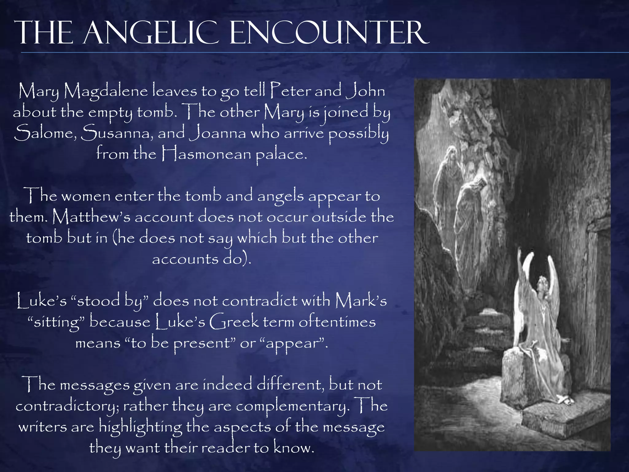 The Angelic Encounter
 Mary Magdalene leaves to go tell Peter and John
about the empty tomb. The other Mary is joined by
Salome, Susanna, and Joanna who arrive possibly
           from the Hasmonean palace.

  The women enter the tomb and angels appear to
them. Matthew‟s account does not occur outside the
  tomb but in (he does not say which but the other
                   accounts do).

Luke‟s “stood by” does not contradict with Mark‟s
 “sitting” because Luke‟s Greek term oftentimes
         means “to be present” or “appear”.

 The messages given are indeed different, but not
contradictory; rather they are complementary. The
writers are highlighting the aspects of the message
          they want their reader to know.
 