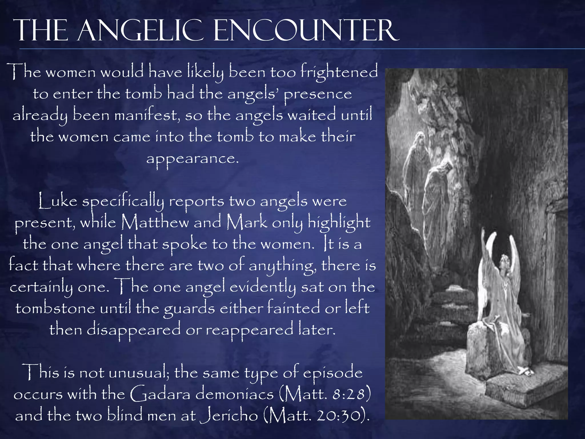 The Angelic Encounter
The women would have likely been too frightened
   to enter the tomb had the angels‟ presence
already been manifest, so the angels waited until
   the women came into the tomb to make their
                  appearance.

    Luke specifically reports two angels were
 present, while Matthew and Mark only highlight
  the one angel that spoke to the women. It is a
fact that where there are two of anything, there is
certainly one. The one angel evidently sat on the
 tombstone until the guards either fainted or left
      then disappeared or reappeared later.

 This is not unusual; the same type of episode
occurs with the Gadara demoniacs (Matt. 8:28)
and the two blind men at Jericho (Matt. 20:30).
 