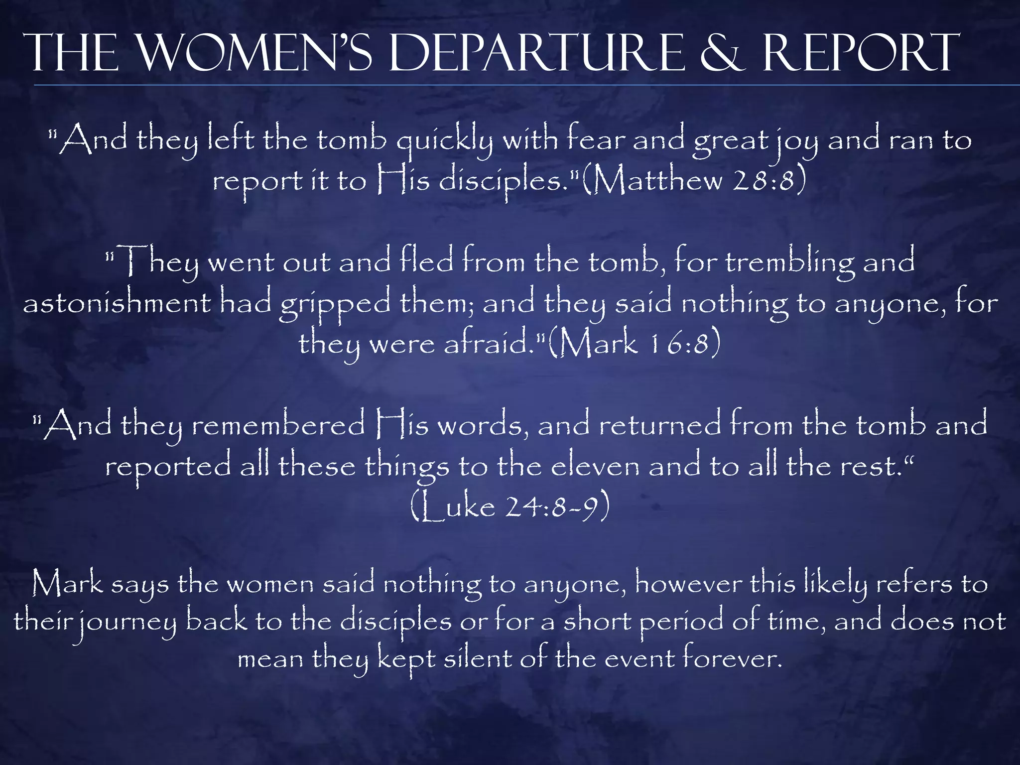 The Women’s Departure & Report
  "And they left the tomb quickly with fear and great joy and ran to
             report it to His disciples."(Matthew 28:8)

     "They went out and fled from the tomb, for trembling and
astonishment had gripped them; and they said nothing to anyone, for
                  they were afraid."(Mark 16:8)

 "And they remembered His words, and returned from the tomb and
     reported all these things to the eleven and to all the rest.“
                           (Luke 24:8-9)

 Mark says the women said nothing to anyone, however this likely refers to
their journey back to the disciples or for a short period of time, and does not
                 mean they kept silent of the event forever.
 