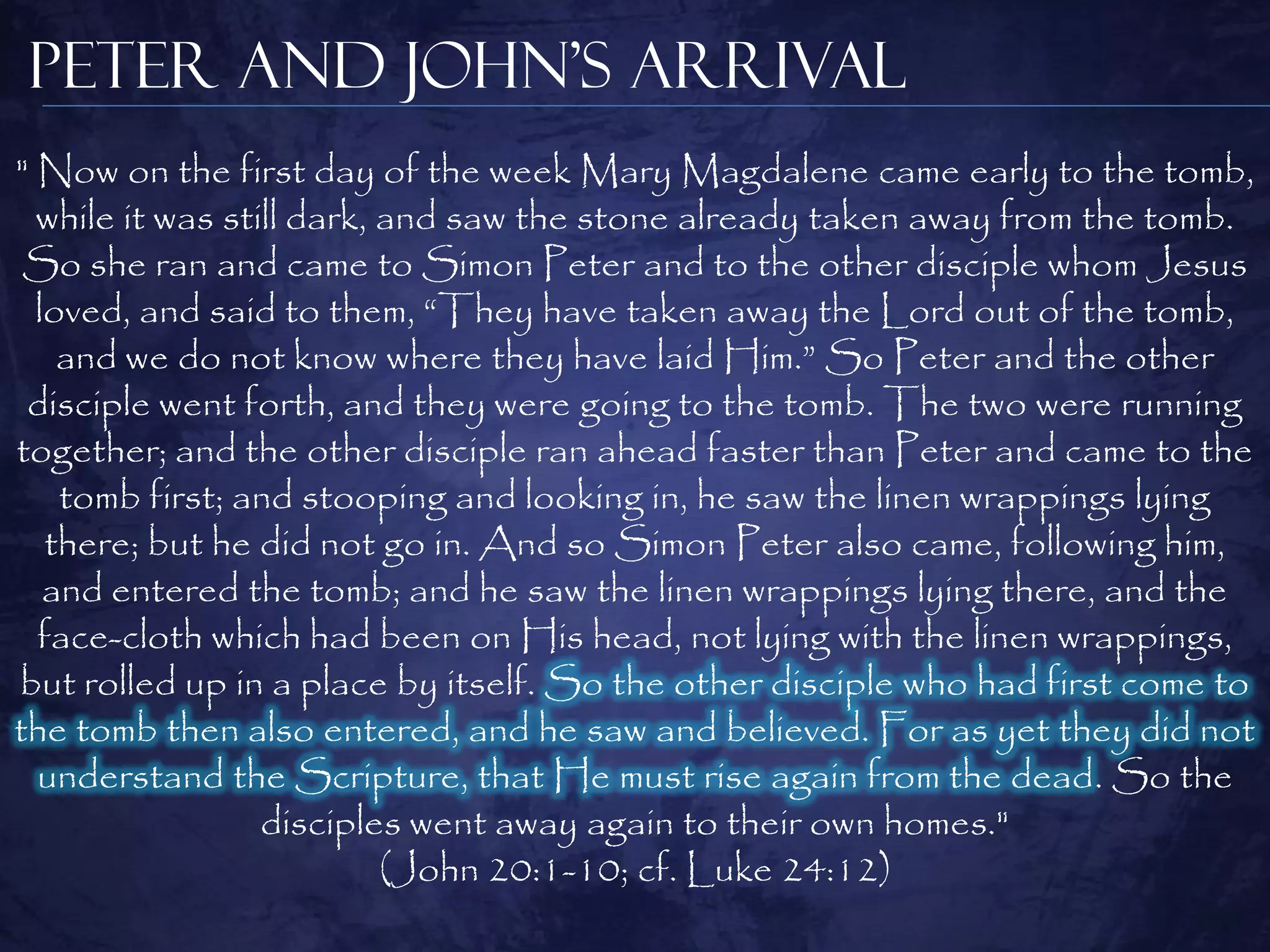 Peter and John’s Arrival
" Now on the first day of the week Mary Magdalene came early to the tomb,
  while it was still dark, and saw the stone already taken away from the tomb.
 So she ran and came to Simon Peter and to the other disciple whom Jesus
  loved, and said to them, “They have taken away the Lord out of the tomb,
    and we do not know where they have laid Him.” So Peter and the other
 disciple went forth, and they were going to the tomb. The two were running
together; and the other disciple ran ahead faster than Peter and came to the
    tomb first; and stooping and looking in, he saw the linen wrappings lying
   there; but he did not go in. And so Simon Peter also came, following him,
   and entered the tomb; and he saw the linen wrappings lying there, and the
  face-cloth which had been on His head, not lying with the linen wrappings,
but rolled up in a place by itself. So the other disciple who had first come to
the tomb then also entered, and he saw and believed. For as yet they did not
  understand the Scripture, that He must rise again from the dead. So the
                  disciples went away again to their own homes."
                           (John 20:1-10; cf. Luke 24:12)
 