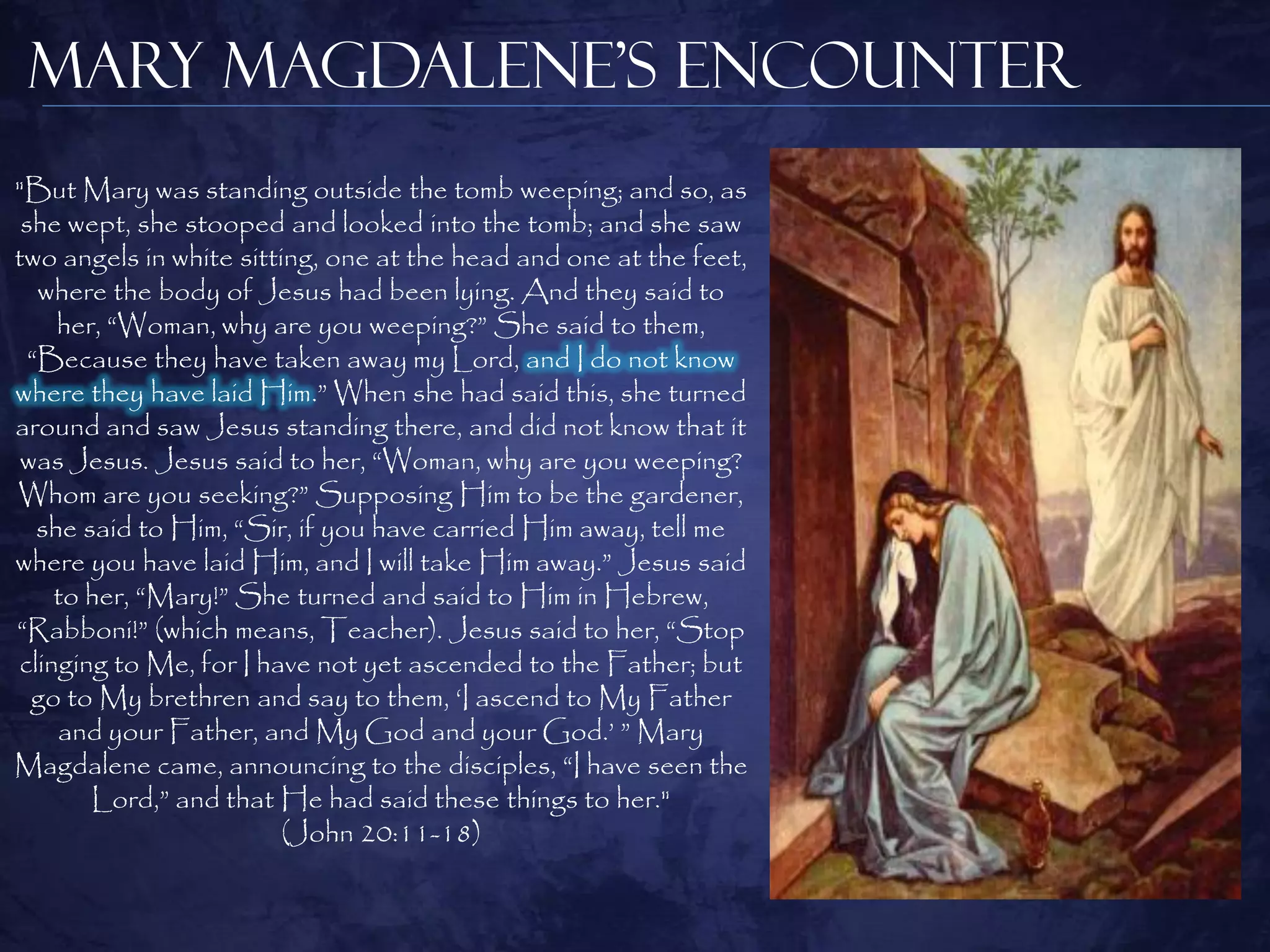 Mary Magdalene’s Encounter
"But Mary was standing outside the tomb weeping; and so, as
 she wept, she stooped and looked into the tomb; and she saw
two angels in white sitting, one at the head and one at the feet,
   where the body of Jesus had been lying. And they said to
     her, “Woman, why are you weeping?” She said to them,
  “Because they have taken away my Lord, and I do not know
where they have laid Him.” When she had said this, she turned
around and saw Jesus standing there, and did not know that it
 was Jesus. Jesus said to her, “Woman, why are you weeping?
Whom are you seeking?” Supposing Him to be the gardener,
   she said to Him, “Sir, if you have carried Him away, tell me
where you have laid Him, and I will take Him away.” Jesus said
    to her, “Mary!” She turned and said to Him in Hebrew,
“Rabboni!” (which means, Teacher). Jesus said to her, “Stop
clinging to Me, for I have not yet ascended to the Father; but
  go to My brethren and say to them, „I ascend to My Father
     and your Father, and My God and your God.‟ ” Mary
Magdalene came, announcing to the disciples, “I have seen the
        Lord,” and that He had said these things to her."
                         (John 20:11-18)
 