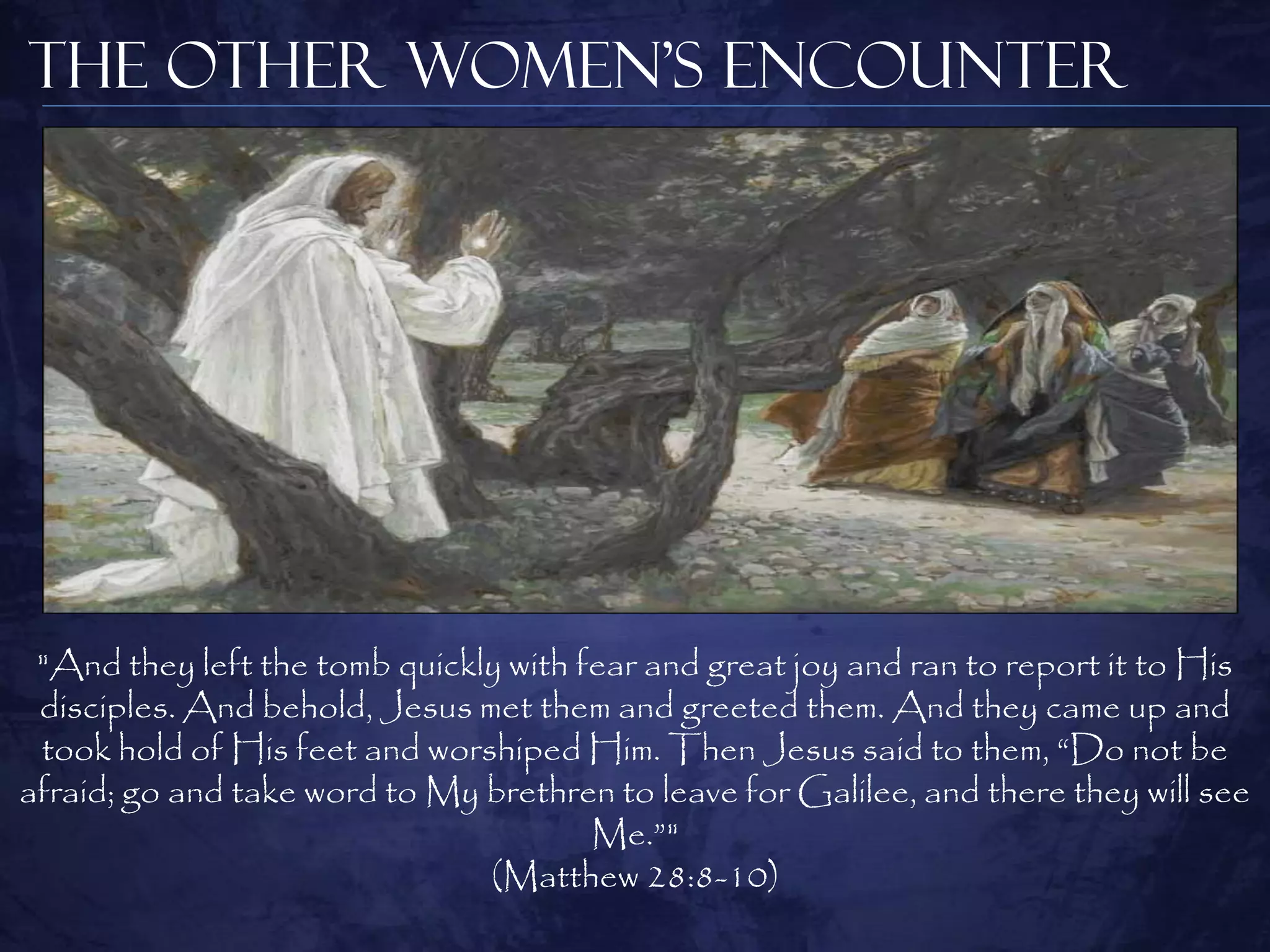 The Other Women’s Encounter




 "And they left the tomb quickly with fear and great joy and ran to report it to His
 disciples. And behold, Jesus met them and greeted them. And they came up and
 took hold of His feet and worshiped Him. Then Jesus said to them, “Do not be
afraid; go and take word to My brethren to leave for Galilee, and there they will see
                                       Me.”"
                               (Matthew 28:8-10)
 