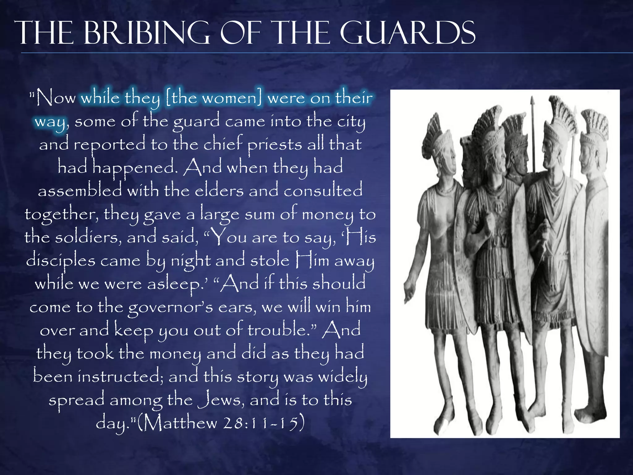 The Bribing of the Guards
 "Now while they [the women] were on their
  way, some of the guard came into the city
   and reported to the chief priests all that
     had happened. And when they had
  assembled with the elders and consulted
together, they gave a large sum of money to
the soldiers, and said, “You are to say, „His
disciples came by night and stole Him away
  while we were asleep.‟ “And if this should
 come to the governor‟s ears, we will win him
   over and keep you out of trouble.” And
  they took the money and did as they had
  been instructed; and this story was widely
    spread among the Jews, and is to this
          day."(Matthew 28:11-15)
 