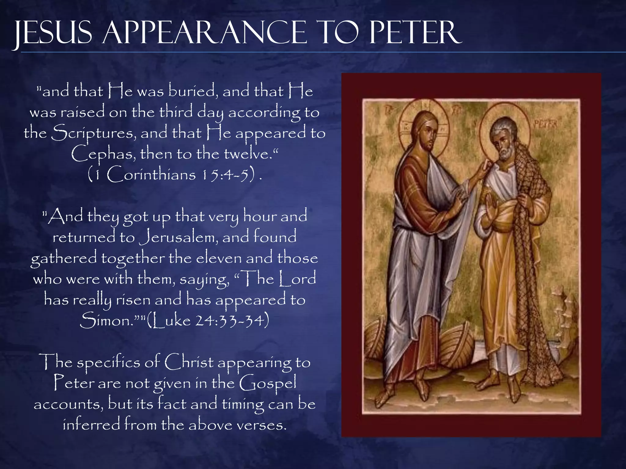 Jesus Appearance to Peter
  "and that He was buried, and that He
 was raised on the third day according to
the Scriptures, and that He appeared to
      Cephas, then to the twelve.“
         (1 Corinthians 15:4-5) .

  "And they got up that very hour and
    returned to Jerusalem, and found
 gathered together the eleven and those
 who were with them, saying, “The Lord
  has really risen and has appeared to
        Simon.”"(Luke 24:33-34)

  The specifics of Christ appearing to
   Peter are not given in the Gospel
 accounts, but its fact and timing can be
    inferred from the above verses.
 