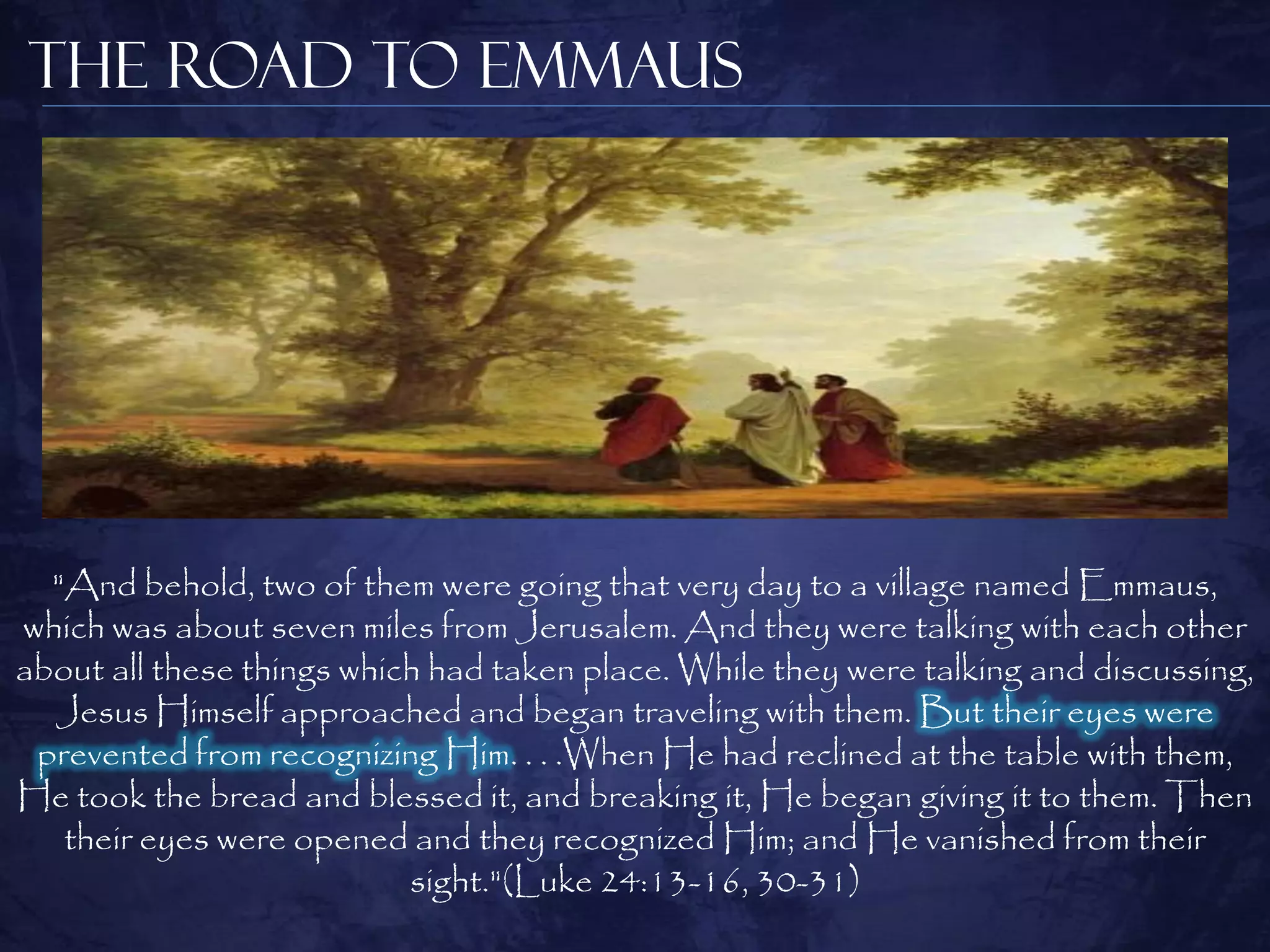 The Road to Emmaus




  "And behold, two of them were going that very day to a village named Emmaus,
which was about seven miles from Jerusalem. And they were talking with each other
about all these things which had taken place. While they were talking and discussing,
  Jesus Himself approached and began traveling with them. But their eyes were
 prevented from recognizing Him. . . .When He had reclined at the table with them,
He took the bread and blessed it, and breaking it, He began giving it to them. Then
   their eyes were opened and they recognized Him; and He vanished from their
                           sight."(Luke 24:13-16, 30-31)
 