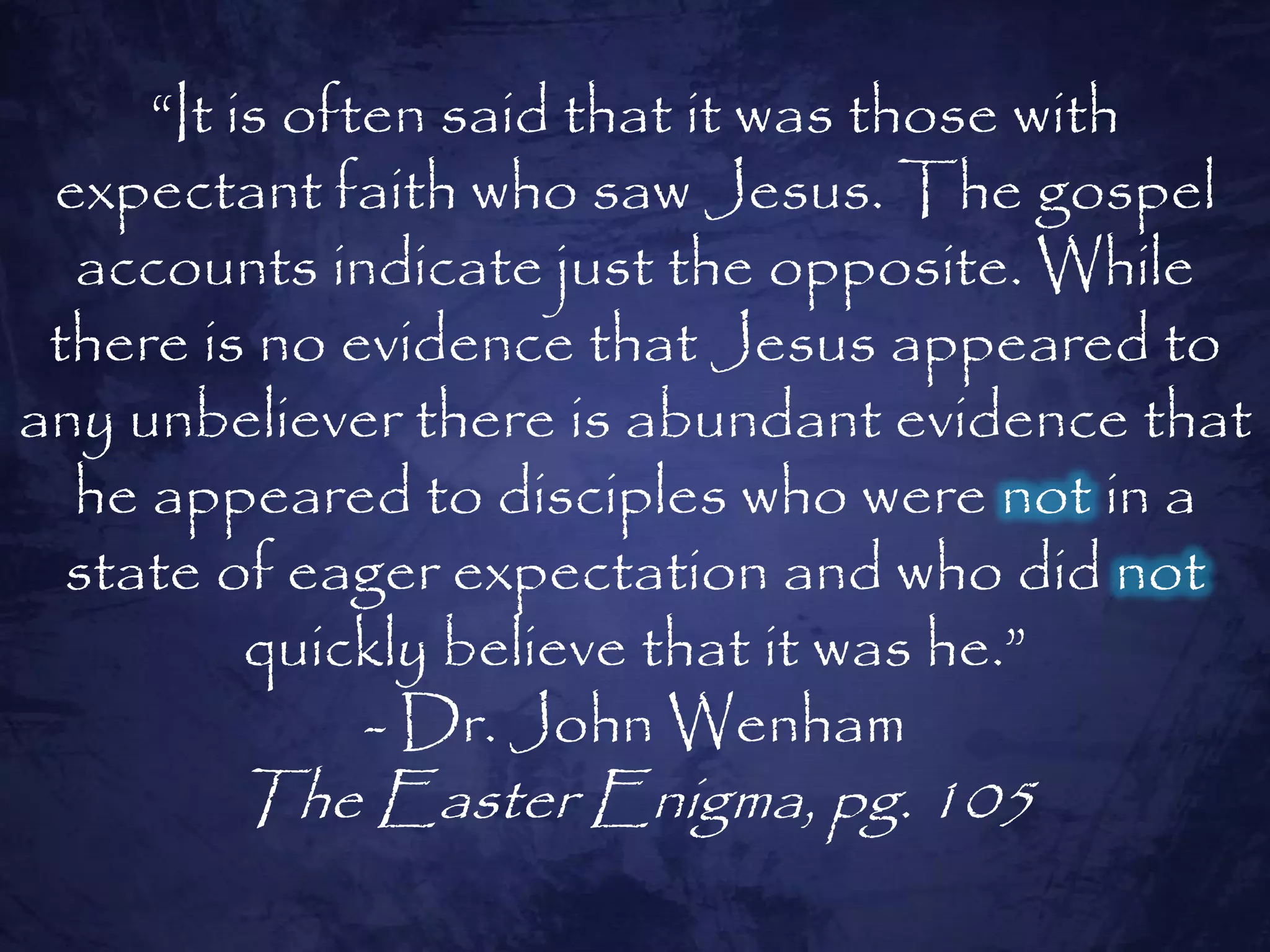 “It is often said that it was those with
 expectant faith who saw Jesus. The gospel
  accounts indicate just the opposite. While
 there is no evidence that Jesus appeared to
any unbeliever there is abundant evidence that
  he appeared to disciples who were not in a
  state of eager expectation and who did not
          quickly believe that it was he.”
               - Dr. John Wenham
        The Easter Enigma, pg. 105
 