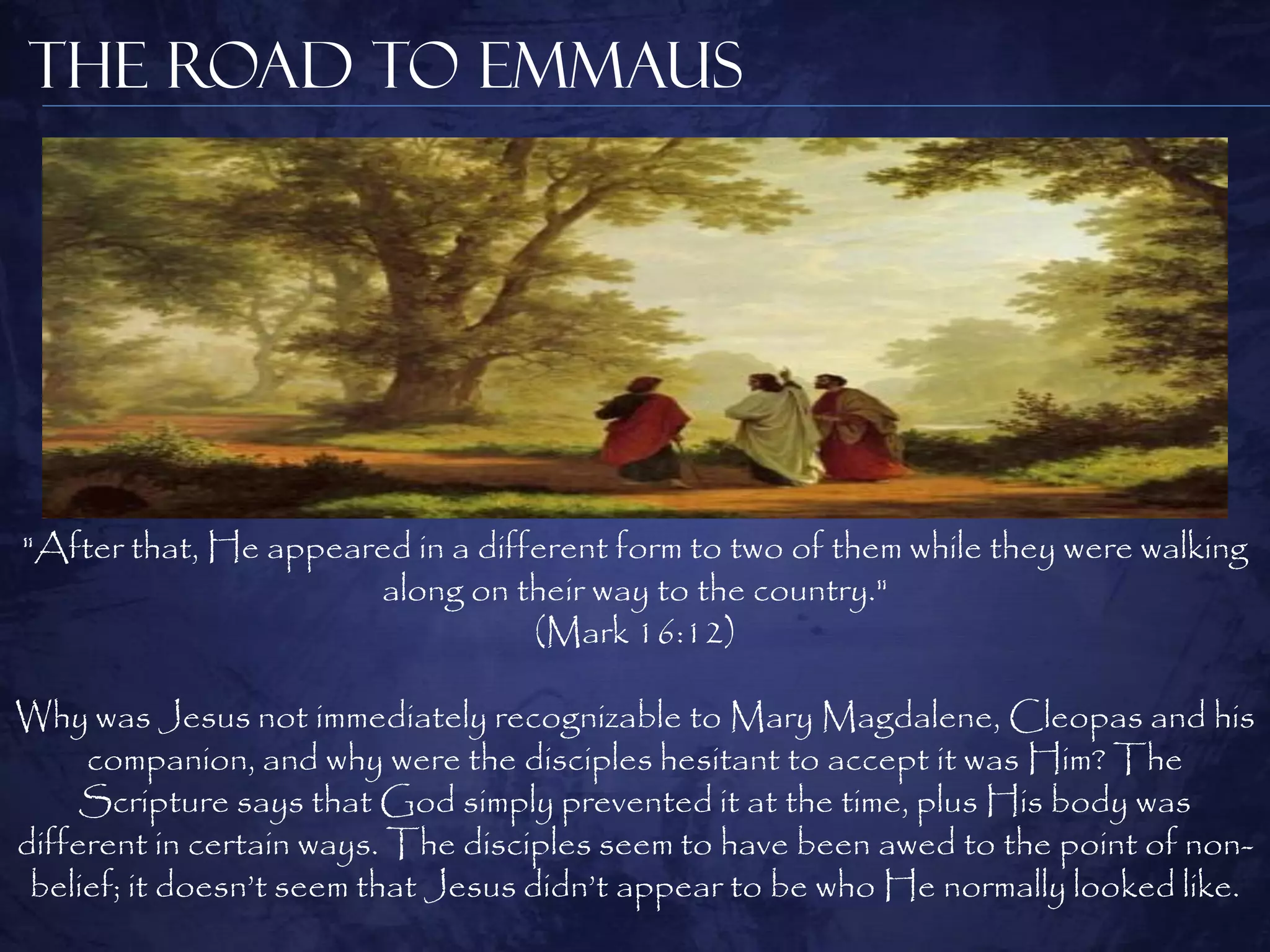 The Road to Emmaus




"After that, He appeared in a different form to two of them while they were walking
                      along on their way to the country."
                                  (Mark 16:12)

Why was Jesus not immediately recognizable to Mary Magdalene, Cleopas and his
     companion, and why were the disciples hesitant to accept it was Him? The
     Scripture says that God simply prevented it at the time, plus His body was
different in certain ways. The disciples seem to have been awed to the point of non-
 belief; it doesn‟t seem that Jesus didn‟t appear to be who He normally looked like.
 