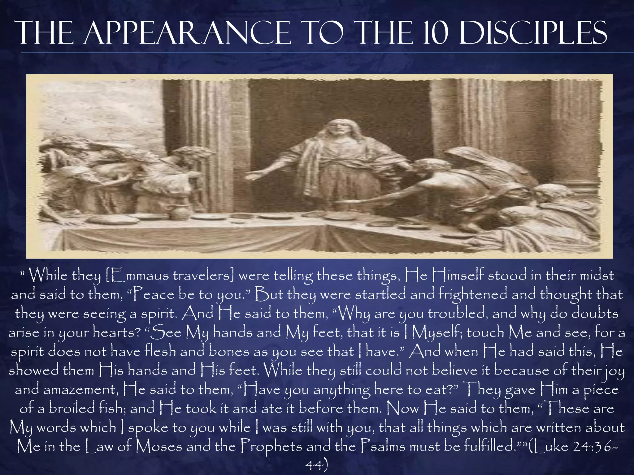 The Appearance to the 10 Disciples




  " While they [Emmaus travelers] were telling these things, He Himself stood in their midst
and said to them, “Peace be to you.” But they were startled and frightened and thought that
 they were seeing a spirit. And He said to them, “Why are you troubled, and why do doubts
arise in your hearts? “See My hands and My feet, that it is I Myself; touch Me and see, for a
spirit does not have flesh and bones as you see that I have.” And when He had said this, He
showed them His hands and His feet. While they still could not believe it because of their joy
 and amazement, He said to them, “Have you anything here to eat?” They gave Him a piece
  of a broiled fish; and He took it and ate it before them. Now He said to them, “These are
My words which I spoke to you while I was still with you, that all things which are written about
 Me in the Law of Moses and the Prophets and the Psalms must be fulfilled.”"(Luke 24:36-
                                                44)
 