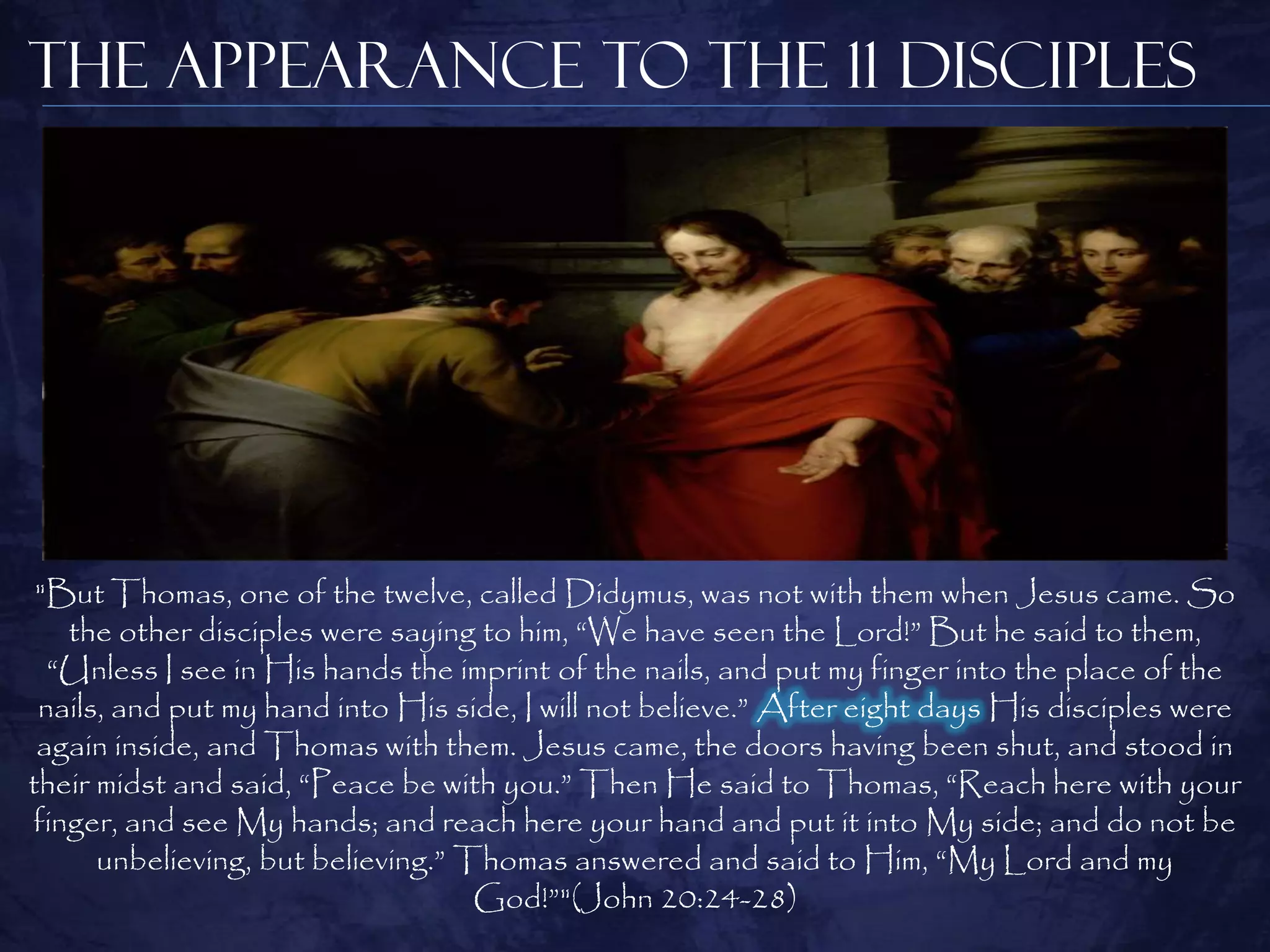 The Appearance to the 11 Disciples




 "But Thomas, one of the twelve, called Didymus, was not with them when Jesus came. So
   the other disciples were saying to him, “We have seen the Lord!” But he said to them,
  “Unless I see in His hands the imprint of the nails, and put my finger into the place of the
 nails, and put my hand into His side, I will not believe.” After eight days His disciples were
 again inside, and Thomas with them. Jesus came, the doors having been shut, and stood in
their midst and said, “Peace be with you.” Then He said to Thomas, “Reach here with your
finger, and see My hands; and reach here your hand and put it into My side; and do not be
      unbelieving, but believing.” Thomas answered and said to Him, “My Lord and my
                                    God!”"(John 20:24-28)
 
