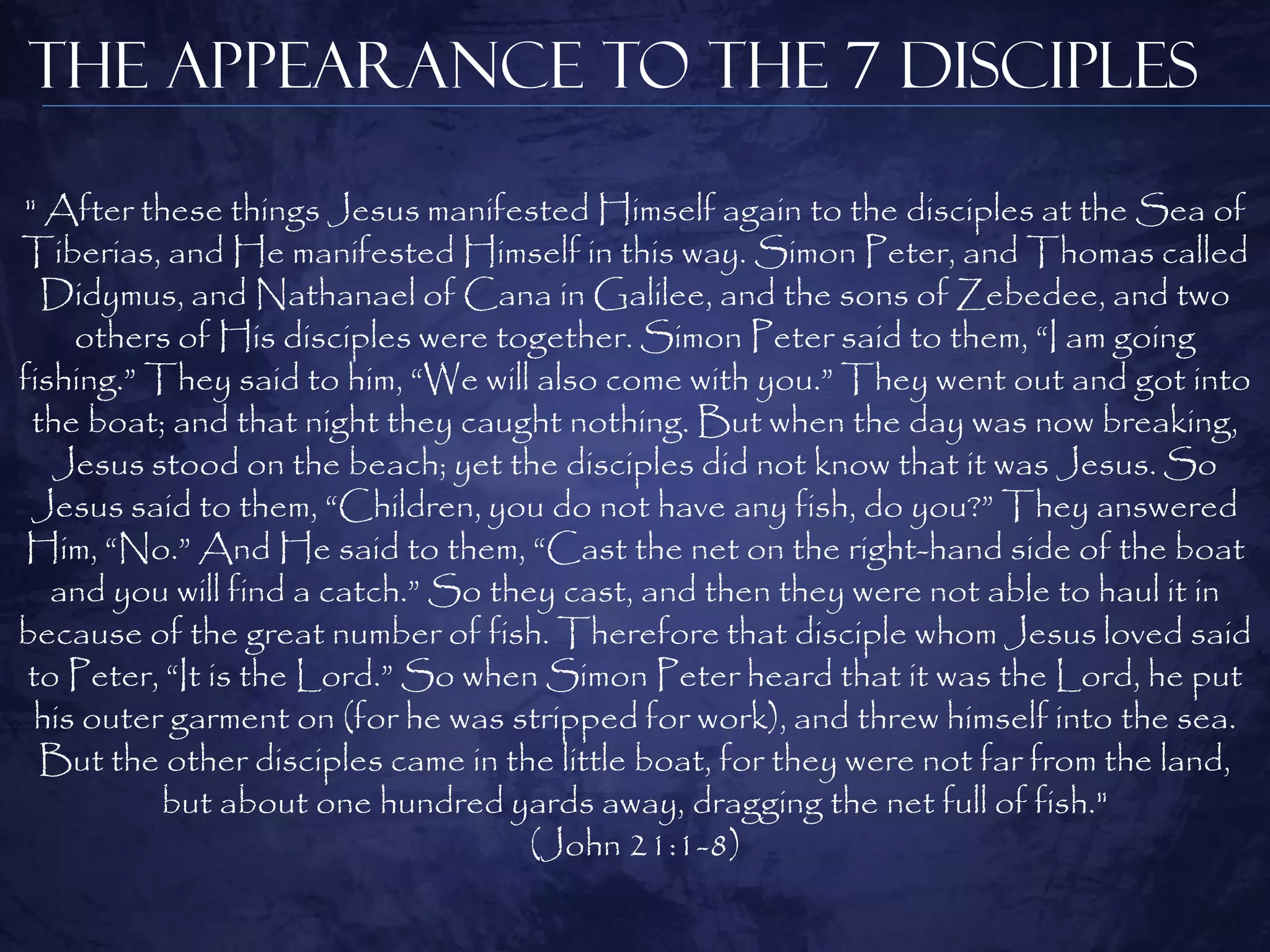 The Appearance to the 7 Disciples

" After these things Jesus manifested Himself again to the disciples at the Sea of
Tiberias, and He manifested Himself in this way. Simon Peter, and Thomas called
  Didymus, and Nathanael of Cana in Galilee, and the sons of Zebedee, and two
    others of His disciples were together. Simon Peter said to them, “I am going
fishing.” They said to him, “We will also come with you.” They went out and got into
 the boat; and that night they caught nothing. But when the day was now breaking,
   Jesus stood on the beach; yet the disciples did not know that it was Jesus. So
 Jesus said to them, “Children, you do not have any fish, do you?” They answered
 Him, “No.” And He said to them, “Cast the net on the right-hand side of the boat
   and you will find a catch.” So they cast, and then they were not able to haul it in
because of the great number of fish. Therefore that disciple whom Jesus loved said
 to Peter, “It is the Lord.” So when Simon Peter heard that it was the Lord, he put
 his outer garment on (for he was stripped for work), and threw himself into the sea.
  But the other disciples came in the little boat, for they were not far from the land,
           but about one hundred yards away, dragging the net full of fish."
                                     (John 21:1-8)
 