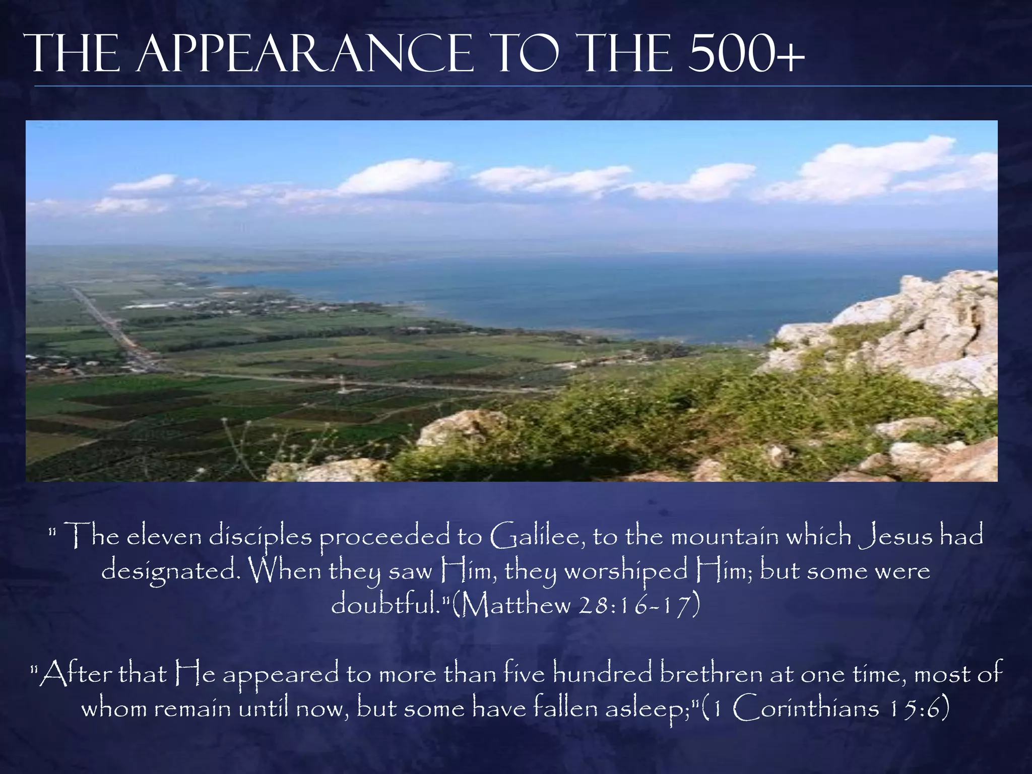 The Appearance to the 500+




 " The eleven disciples proceeded to Galilee, to the mountain which Jesus had
     designated. When they saw Him, they worshiped Him; but some were
                         doubtful."(Matthew 28:16-17)

"After that He appeared to more than five hundred brethren at one time, most of
   whom remain until now, but some have fallen asleep;"(1 Corinthians 15:6)
 