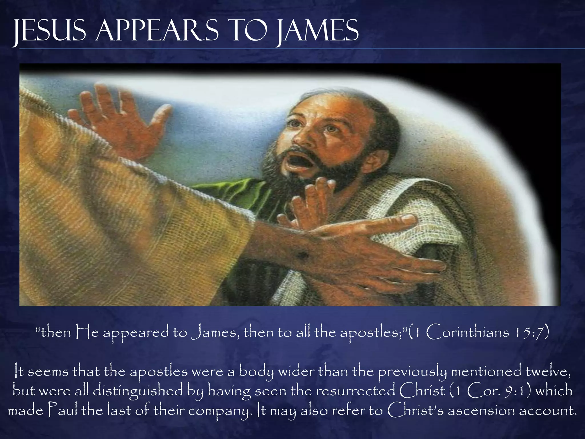Jesus Appears to James




    "then He appeared to James, then to all the apostles;"(1 Corinthians 15:7)

 It seems that the apostles were a body wider than the previously mentioned twelve,
but were all distinguished by having seen the resurrected Christ (1 Cor. 9:1) which
made Paul the last of their company. It may also refer to Christ‟s ascension account.
 
