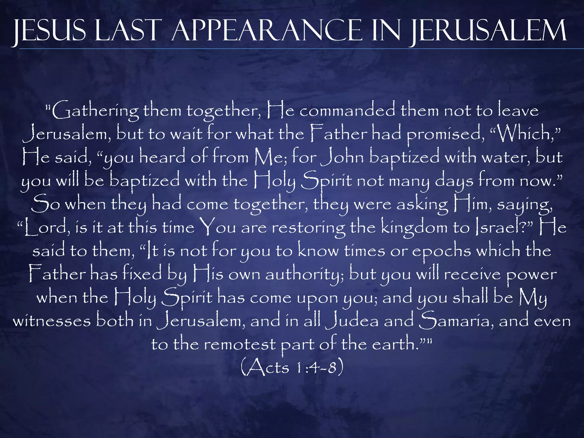 Jesus Last Appearance in Jerusalem

    "Gathering them together, He commanded them not to leave
 Jerusalem, but to wait for what the Father had promised, “Which,”
 He said, “you heard of from Me; for John baptized with water, but
 you will be baptized with the Holy Spirit not many days from now.”
  So when they had come together, they were asking Him, saying,
“Lord, is it at this time You are restoring the kingdom to Israel?” He
   said to them, “It is not for you to know times or epochs which the
  Father has fixed by His own authority; but you will receive power
   when the Holy Spirit has come upon you; and you shall be My
witnesses both in Jerusalem, and in all Judea and Samaria, and even
                   to the remotest part of the earth.”"
                                (Acts 1:4-8)
 