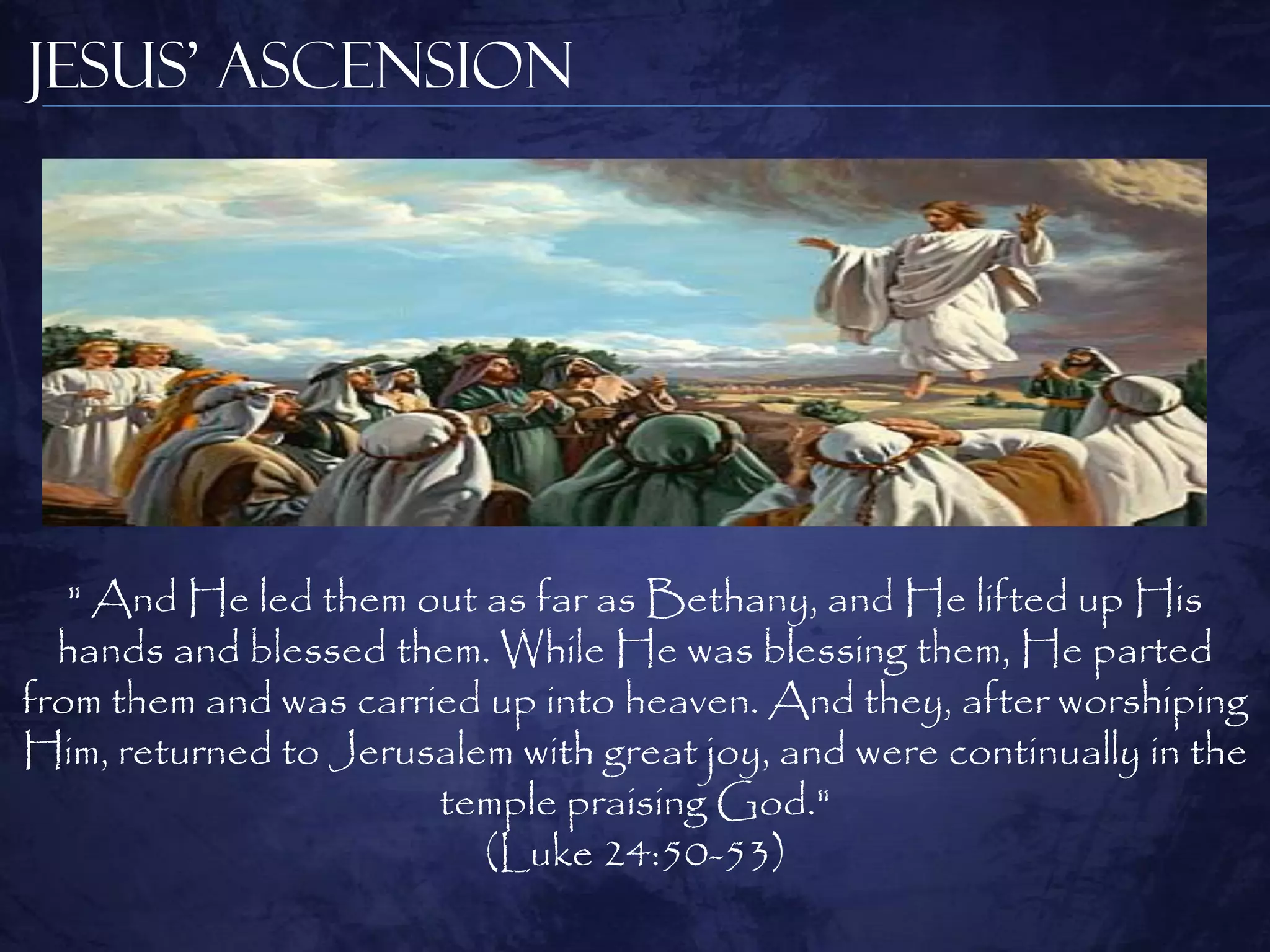 Jesus’ Ascension




   " And He led them out as far as Bethany, and He lifted up His
  hands and blessed them. While He was blessing them, He parted
from them and was carried up into heaven. And they, after worshiping
Him, returned to Jerusalem with great joy, and were continually in the
                       temple praising God."
                         (Luke 24:50-53)
 