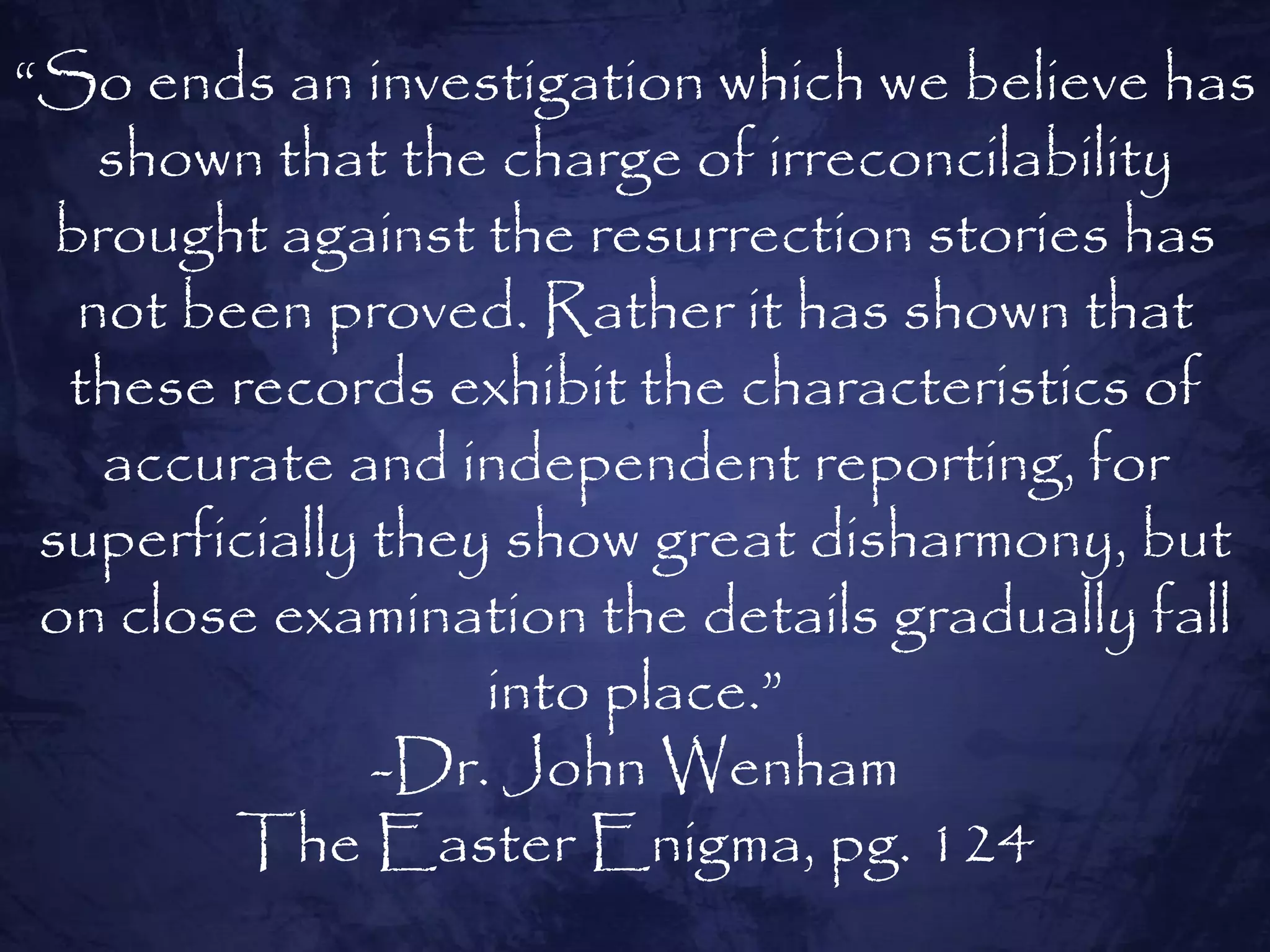 “So ends an investigation which we believe has
    shown that the charge of irreconcilability
  brought against the resurrection stories has
   not been proved. Rather it has shown that
  these records exhibit the characteristics of
    accurate and independent reporting, for
 superficially they show great disharmony, but
 on close examination the details gradually fall
                   into place.”
               -Dr. John Wenham
         The Easter Enigma, pg. 124
 