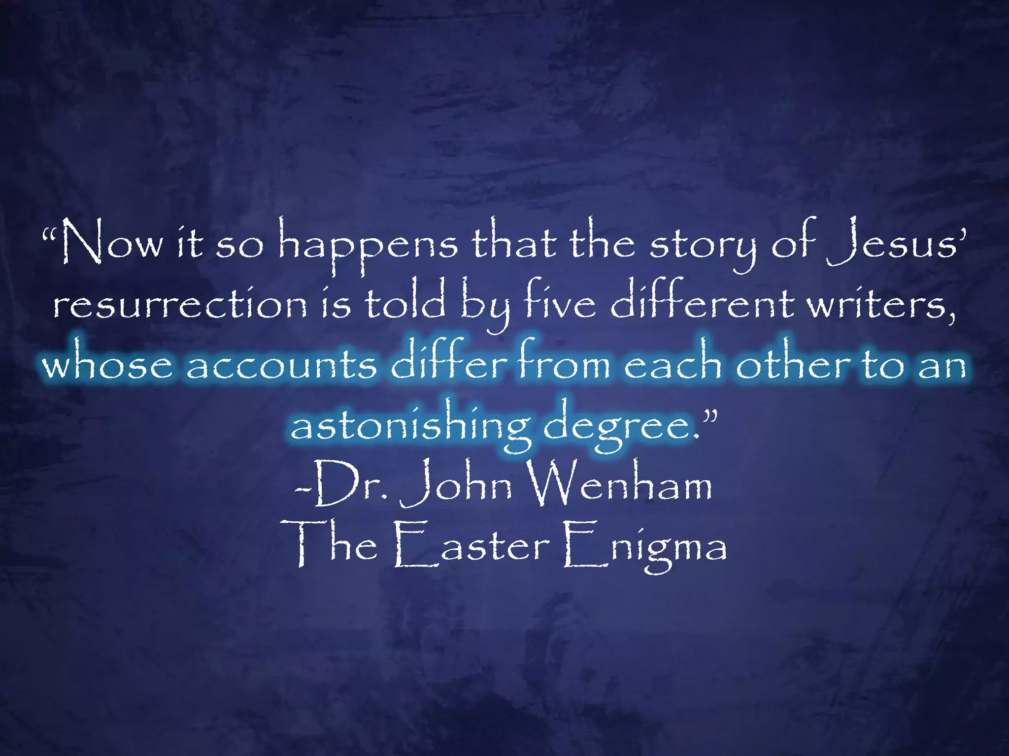 “Now it so happens that the story of Jesus‟
 resurrection is told by five different writers,
whose accounts differ from each other to an
            astonishing degree.”
            -Dr. John Wenham
            The Easter Enigma
 