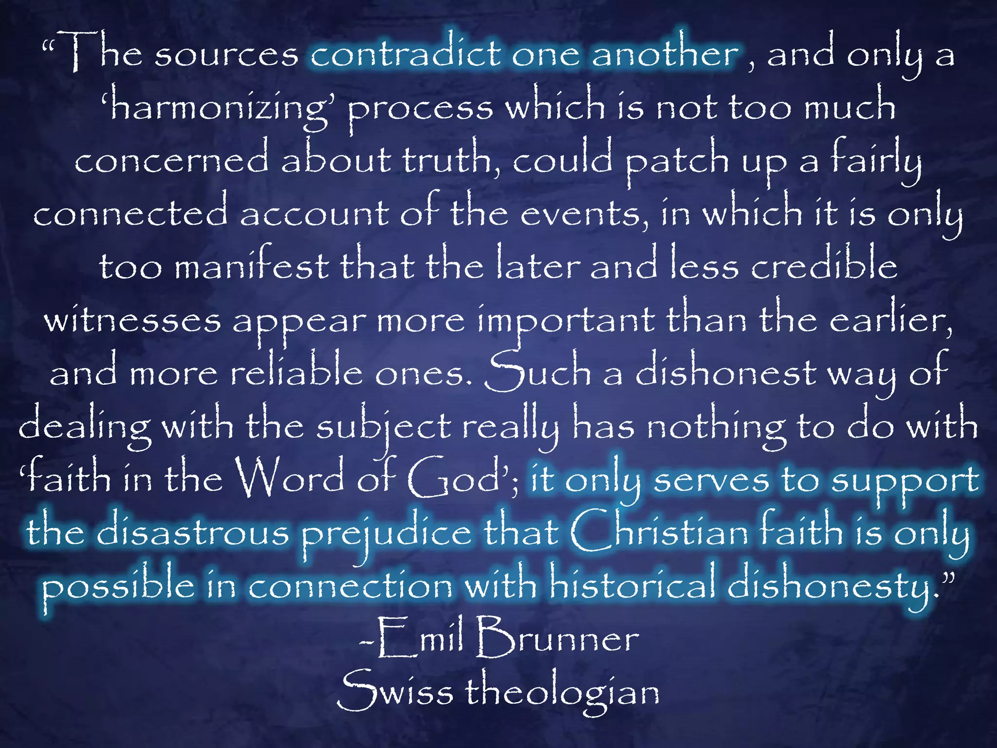 “The sources contradict one another , and only a
     „harmonizing‟ process which is not too much
    concerned about truth, could patch up a fairly
 connected account of the events, in which it is only
     too manifest that the later and less credible
  witnesses appear more important than the earlier,
   and more reliable ones. Such a dishonest way of
dealing with the subject really has nothing to do with
„faith in the Word of God‟; it only serves to support
 the disastrous prejudice that Christian faith is only
  possible in connection with historical dishonesty.”
                    -Emil Brunner
                  Swiss theologian
 