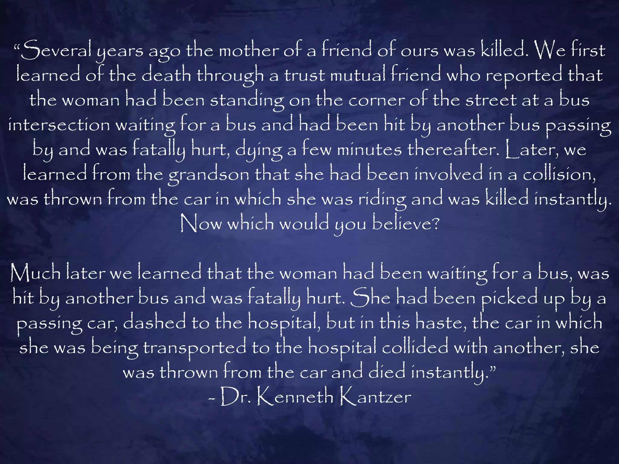 “Several years ago the mother of a friend of ours was killed. We first
 learned of the death through a trust mutual friend who reported that
   the woman had been standing on the corner of the street at a bus
intersection waiting for a bus and had been hit by another bus passing
   by and was fatally hurt, dying a few minutes thereafter. Later, we
  learned from the grandson that she had been involved in a collision,
was thrown from the car in which she was riding and was killed instantly.
                     Now which would you believe?

Much later we learned that the woman had been waiting for a bus, was
hit by another bus and was fatally hurt. She had been picked up by a
passing car, dashed to the hospital, but in this haste, the car in which
 she was being transported to the hospital collided with another, she
             was thrown from the car and died instantly.”
                      - Dr. Kenneth Kantzer
 