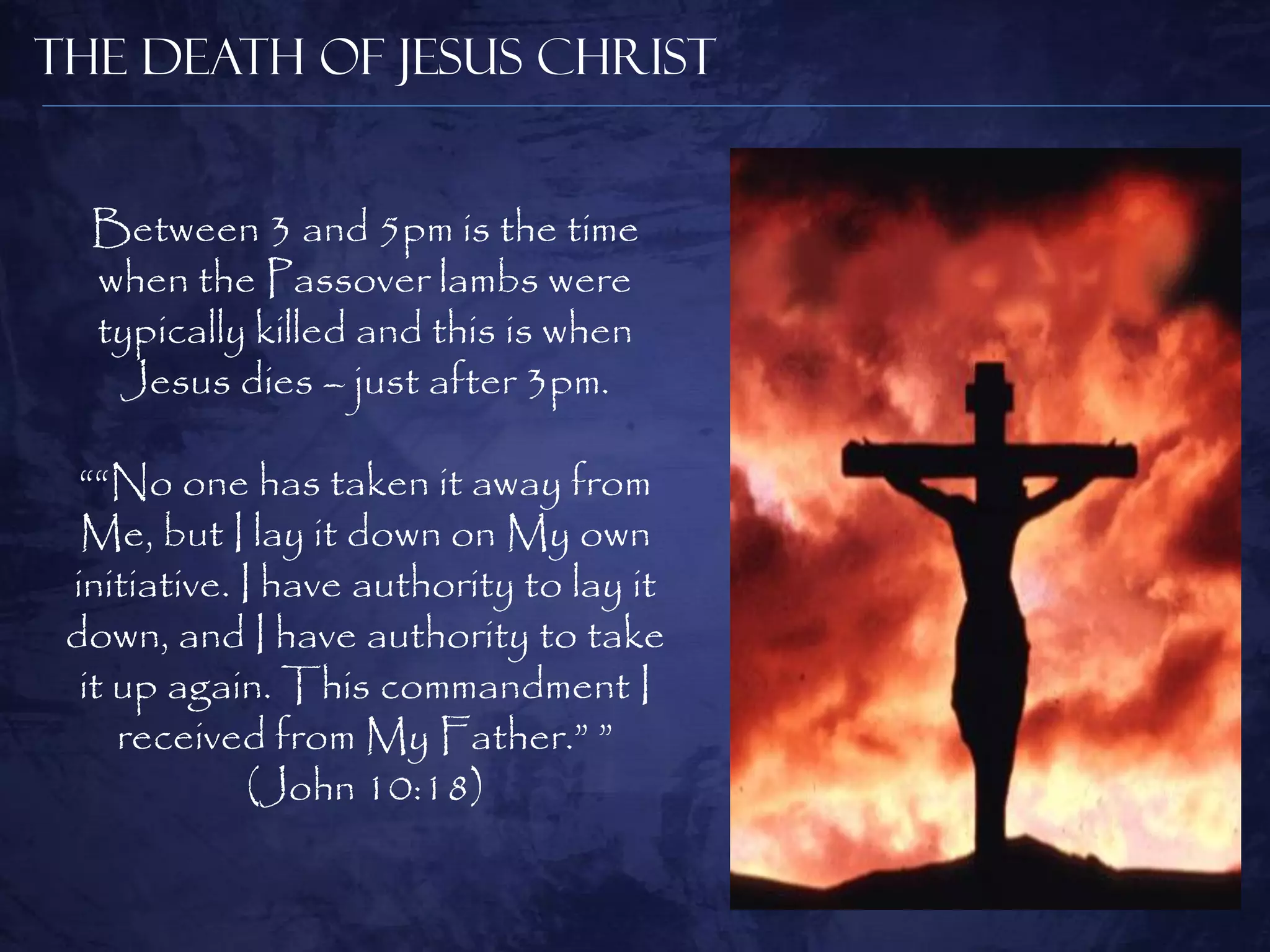 The Death of Jesus Christ


  Between 3 and 5pm is the time
  when the Passover lambs were
  typically killed and this is when
   Jesus dies – just after 3pm.

  ““No one has taken it away from
  Me, but I lay it down on My own
 initiative. I have authority to lay it
 down, and I have authority to take
  it up again. This commandment I
     received from My Father.” ”
              (John 10:18)
 
