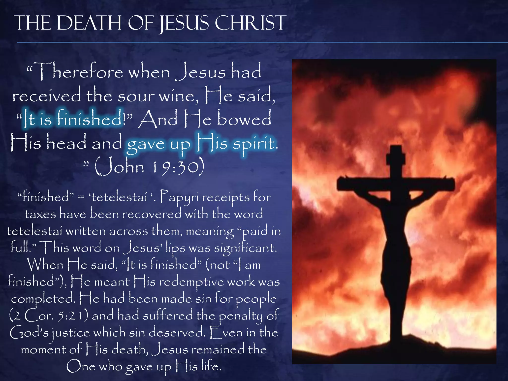The Death of Jesus Christ

   “Therefore when Jesus had
received the sour wine, He said,
 “It is finished!” And He bowed
His head and gave up His spirit.
            ” (John 19:30)
  “finished” = „tetelestai „. Papyri receipts for
    taxes have been recovered with the word
tetelestai written across them, meaning “paid in
 full.” This word on Jesus‟ lips was significant.
    When He said, “It is finished” (not “I am
finished”), He meant His redemptive work was
 completed. He had been made sin for people
(2 Cor. 5:21) and had suffered the penalty of
 God‟s justice which sin deserved. Even in the
   moment of His death, Jesus remained the
           One who gave up His life.
 