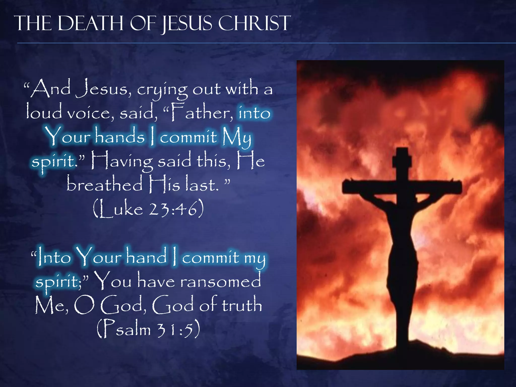 The Death of Jesus Christ


“And Jesus, crying out with a
loud voice, said, “Father, into
  Your hands I commit My
 spirit.” Having said this, He
      breathed His last. ”
          (Luke 23:46)

 “Into Your hand I commit my
  spirit;” You have ransomed
  Me, O God, God of truth
           (Psalm 31:5)
 