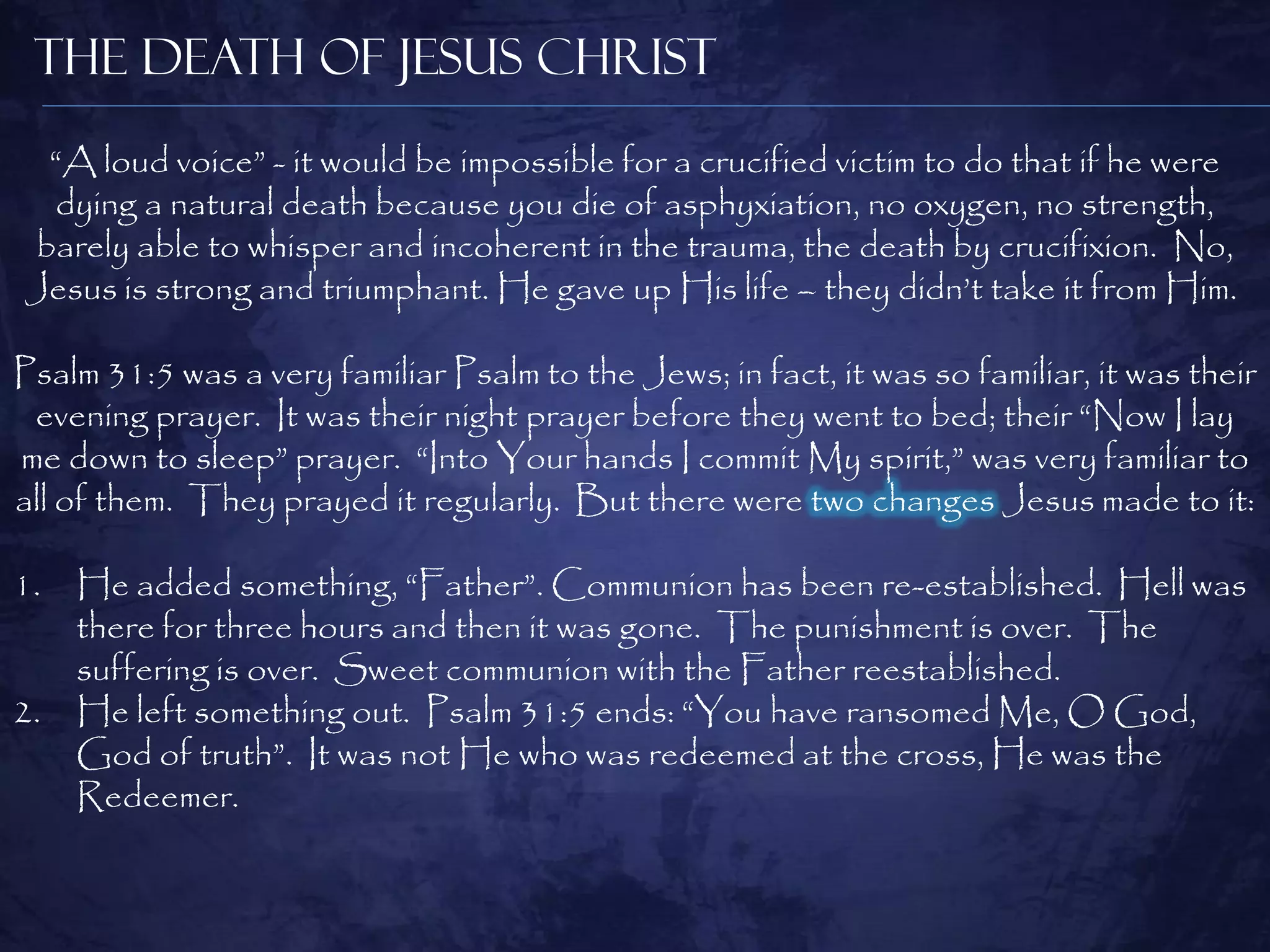 The Death of Jesus Christ
 “A loud voice” - it would be impossible for a crucified victim to do that if he were
 dying a natural death because you die of asphyxiation, no oxygen, no strength,
barely able to whisper and incoherent in the trauma, the death by crucifixion. No,
Jesus is strong and triumphant. He gave up His life – they didn‟t take it from Him.

Psalm 31:5 was a very familiar Psalm to the Jews; in fact, it was so familiar, it was their
 evening prayer. It was their night prayer before they went to bed; their “Now I lay
me down to sleep” prayer. “Into Your hands I commit My spirit,” was very familiar to
all of them. They prayed it regularly. But there were two changes Jesus made to it:

1.   He added something, “Father”. Communion has been re-established. Hell was
     there for three hours and then it was gone. The punishment is over. The
     suffering is over. Sweet communion with the Father reestablished.
2.   He left something out. Psalm 31:5 ends: “You have ransomed Me, O God,
     God of truth”. It was not He who was redeemed at the cross, He was the
     Redeemer.
 