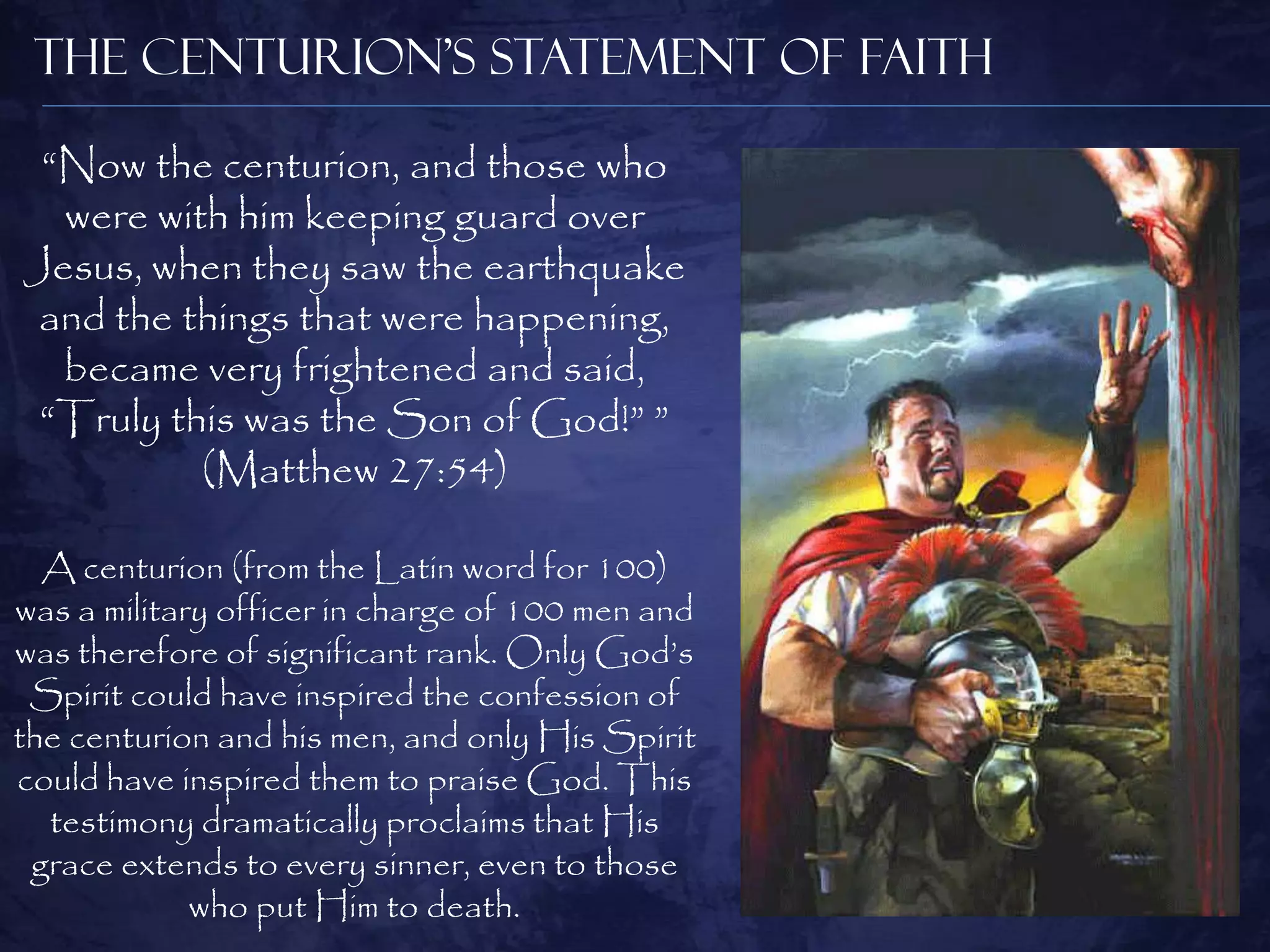 The Centurion’s Statement of Faith

 “Now the centurion, and those who
  were with him keeping guard over
Jesus, when they saw the earthquake
 and the things that were happening,
  became very frightened and said,
 “Truly this was the Son of God!” ”
          (Matthew 27:54)

  A centurion (from the Latin word for 100)
was a military officer in charge of 100 men and
was therefore of significant rank. Only God‟s
 Spirit could have inspired the confession of
the centurion and his men, and only His Spirit
could have inspired them to praise God. This
  testimony dramatically proclaims that His
 grace extends to every sinner, even to those
             who put Him to death.
 