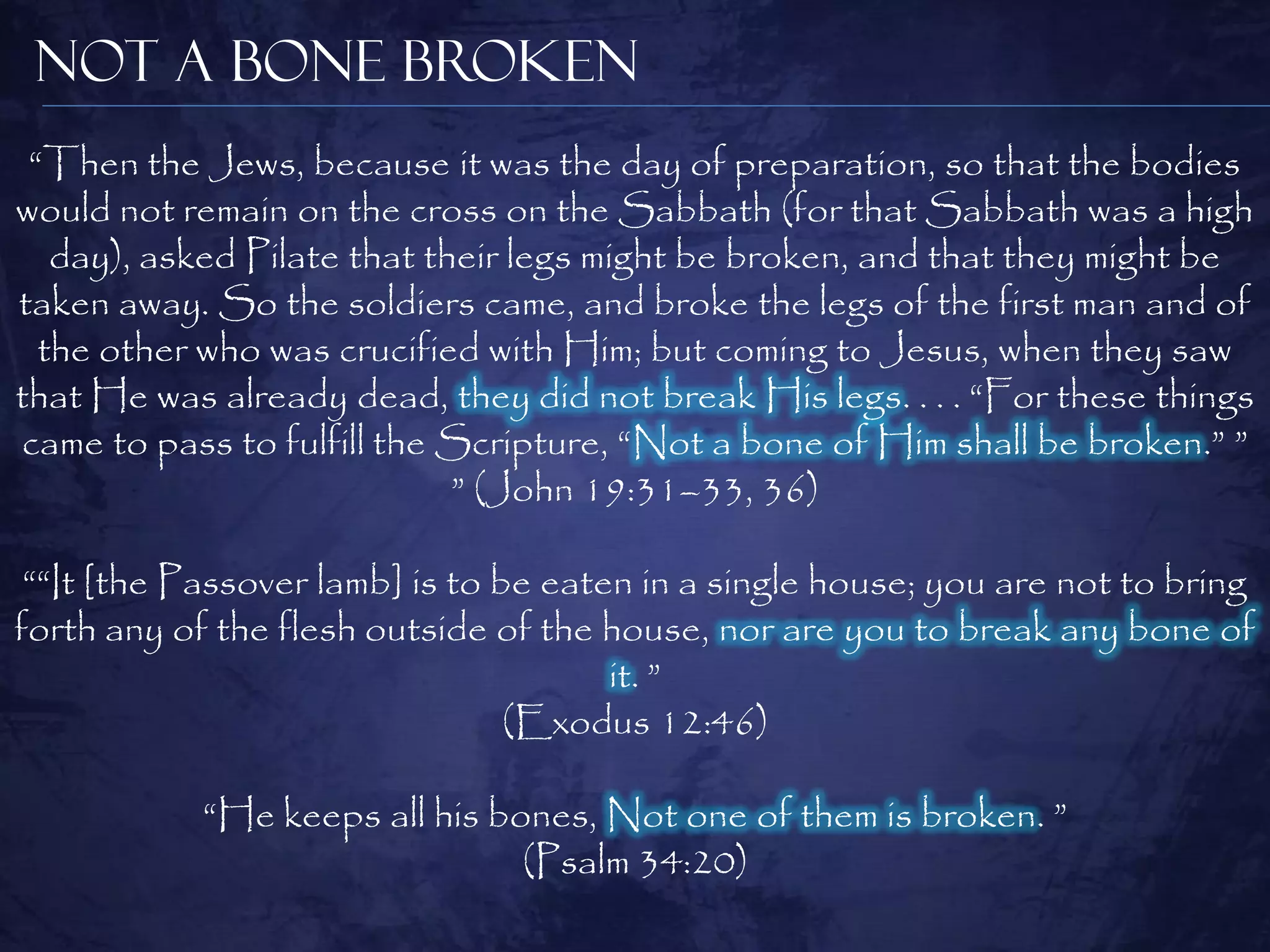 Not a Bone Broken
 “Then the Jews, because it was the day of preparation, so that the bodies
would not remain on the cross on the Sabbath (for that Sabbath was a high
   day), asked Pilate that their legs might be broken, and that they might be
taken away. So the soldiers came, and broke the legs of the first man and of
  the other who was crucified with Him; but coming to Jesus, when they saw
that He was already dead, they did not break His legs. . . . “For these things
came to pass to fulfill the Scripture, “Not a bone of Him shall be broken.” ”
                             ” (John 19:31–33, 36)

 ““It [the Passover lamb] is to be eaten in a single house; you are not to bring
forth any of the flesh outside of the house, nor are you to break any bone of
                                       it. ”
                                 (Exodus 12:46)

            “He keeps all his bones, Not one of them is broken. ”
                                (Psalm 34:20)
 